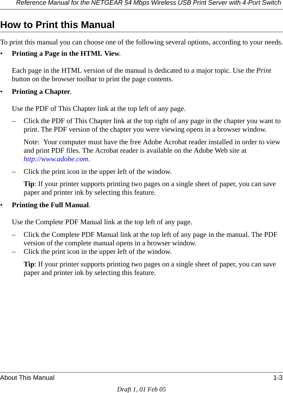 Reference Manual for the NETGEAR 54 Mbps Wireless USB Print Server with 4-Port Switch About This Manual 1-3Draft 1, 01 Feb 05How to Print this ManualTo print this manual you can choose one of the following several options, according to your needs.•Printing a Page in the HTML View.   Each page in the HTML version of the manual is dedicated to a major topic. Use the Print button on the browser toolbar to print the page contents. •Printing a Chapter.   Use the PDF of This Chapter link at the top left of any page.– Click the PDF of This Chapter link at the top right of any page in the chapter you want to print. The PDF version of the chapter you were viewing opens in a browser window. Note:  Your computer must have the free Adobe Acrobat reader installed in order to view and print PDF files. The Acrobat reader is available on the Adobe Web site at  http://www.adobe.com.– Click the print icon in the upper left of the window. Tip: If your printer supports printing two pages on a single sheet of paper, you can save paper and printer ink by selecting this feature.•Printing the Full Manual.   Use the Complete PDF Manual link at the top left of any page.– Click the Complete PDF Manual link at the top left of any page in the manual. The PDF version of the complete manual opens in a browser window. – Click the print icon in the upper left of the window. Tip: If your printer supports printing two pages on a single sheet of paper, you can save paper and printer ink by selecting this feature.