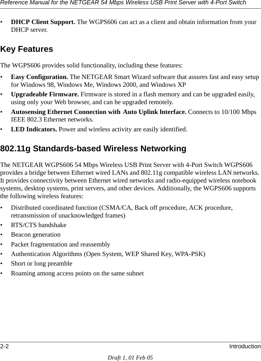 Reference Manual for the NETGEAR 54 Mbps Wireless USB Print Server with 4-Port Switch 2-2 IntroductionDraft 1, 01 Feb 05•DHCP Client Support. The WGPS606 can act as a client and obtain information from your DHCP server.Key FeaturesThe WGPS606 provides solid functionality, including these features:•Easy Configuration. The NETGEAR Smart Wizard software that assures fast and easy setup for Windows 98, Windows Me, Windows 2000, and Windows XP•Upgradeable Firmware. Firmware is stored in a flash memory and can be upgraded easily, using only your Web browser, and can be upgraded remotely.•Autosensing Ethernet Connection with Auto Uplink Interface. Connects to 10/100 Mbps IEEE 802.3 Ethernet networks.•LED Indicators. Power and wireless activity are easily identified.802.11g Standards-based Wireless NetworkingThe NETGEAR WGPS606 54 Mbps Wireless USB Print Server with 4-Port Switch WGPS606 provides a bridge between Ethernet wired LANs and 802.11g compatible wireless LAN networks. It provides connectivity between Ethernet wired networks and radio-equipped wireless notebook systems, desktop systems, print servers, and other devices. Additionally, the WGPS606 supports the following wireless features:• Distributed coordinated function (CSMA/CA, Back off procedure, ACK procedure, retransmission of unacknowledged frames)• RTS/CTS handshake• Beacon generation• Packet fragmentation and reassembly• Authentication Algorithms (Open System, WEP Shared Key, WPA-PSK)• Short or long preamble• Roaming among access points on the same subnet