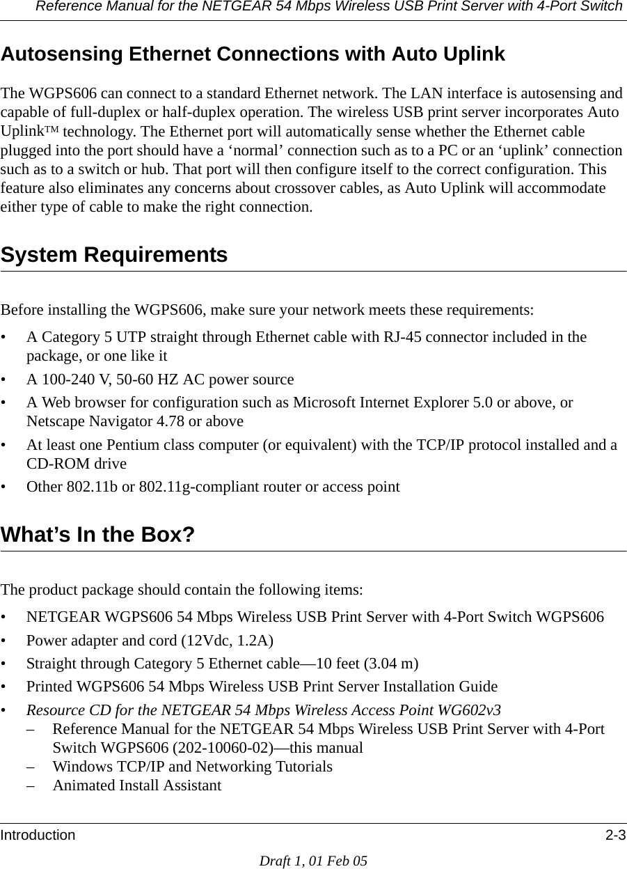 Reference Manual for the NETGEAR 54 Mbps Wireless USB Print Server with 4-Port Switch Introduction 2-3Draft 1, 01 Feb 05Autosensing Ethernet Connections with Auto UplinkThe WGPS606 can connect to a standard Ethernet network. The LAN interface is autosensing and capable of full-duplex or half-duplex operation. The wireless USB print server incorporates Auto UplinkTM technology. The Ethernet port will automatically sense whether the Ethernet cable plugged into the port should have a ‘normal’ connection such as to a PC or an ‘uplink’ connection such as to a switch or hub. That port will then configure itself to the correct configuration. This feature also eliminates any concerns about crossover cables, as Auto Uplink will accommodate either type of cable to make the right connection.System RequirementsBefore installing the WGPS606, make sure your network meets these requirements:• A Category 5 UTP straight through Ethernet cable with RJ-45 connector included in the package, or one like it• A 100-240 V, 50-60 HZ AC power source• A Web browser for configuration such as Microsoft Internet Explorer 5.0 or above, or Netscape Navigator 4.78 or above• At least one Pentium class computer (or equivalent) with the TCP/IP protocol installed and a CD-ROM drive• Other 802.11b or 802.11g-compliant router or access pointWhat’s In the Box?The product package should contain the following items:• NETGEAR WGPS606 54 Mbps Wireless USB Print Server with 4-Port Switch WGPS606• Power adapter and cord (12Vdc, 1.2A)• Straight through Category 5 Ethernet cable—10 feet (3.04 m)• Printed WGPS606 54 Mbps Wireless USB Print Server Installation Guide•Resource CD for the NETGEAR 54 Mbps Wireless Access Point WG602v3– Reference Manual for the NETGEAR 54 Mbps Wireless USB Print Server with 4-Port Switch WGPS606 (202-10060-02)—this manual– Windows TCP/IP and Networking Tutorials– Animated Install Assistant