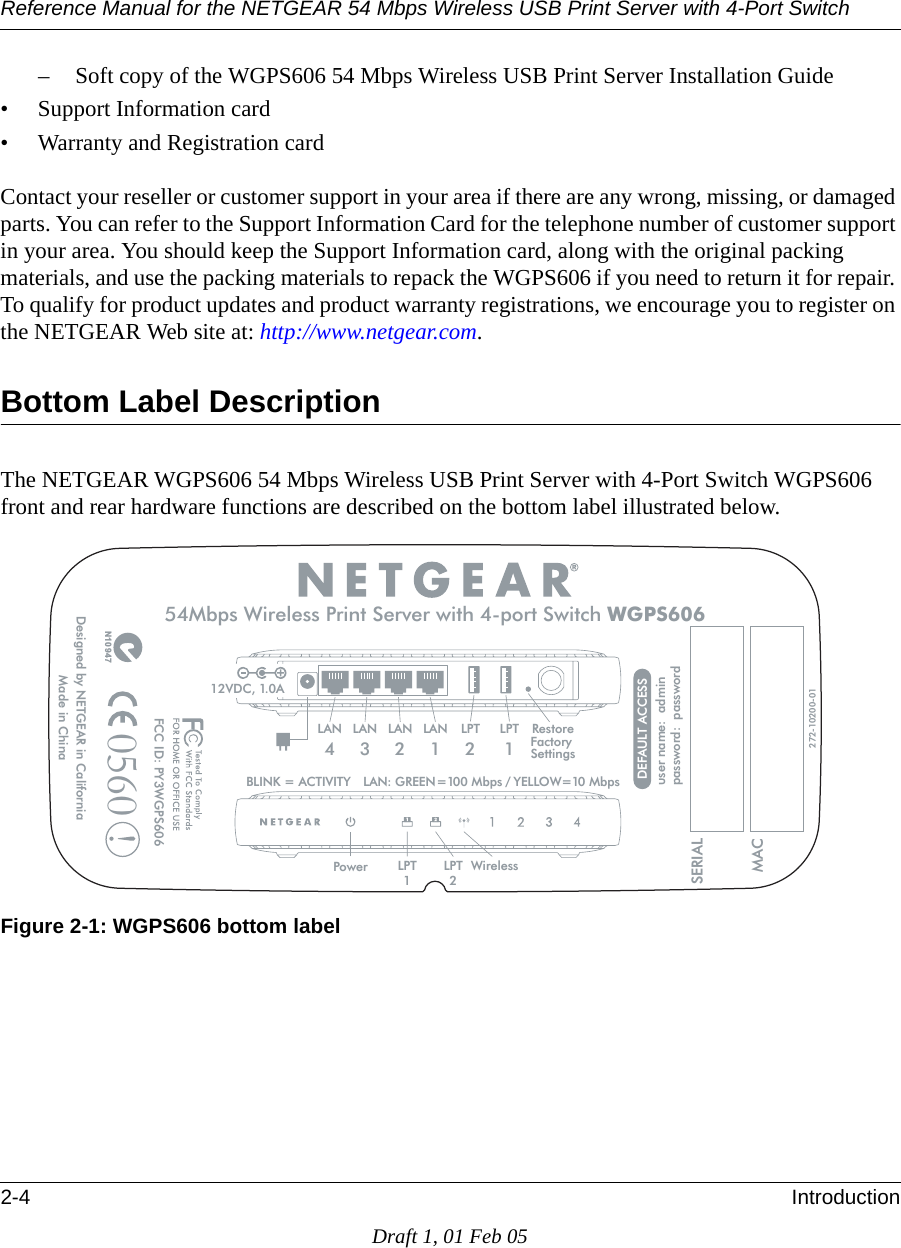 Reference Manual for the NETGEAR 54 Mbps Wireless USB Print Server with 4-Port Switch 2-4 IntroductionDraft 1, 01 Feb 05– Soft copy of the WGPS606 54 Mbps Wireless USB Print Server Installation Guide• Support Information card• Warranty and Registration cardContact your reseller or customer support in your area if there are any wrong, missing, or damaged parts. You can refer to the Support Information Card for the telephone number of customer support in your area. You should keep the Support Information card, along with the original packing materials, and use the packing materials to repack the WGPS606 if you need to return it for repair. To qualify for product updates and product warranty registrations, we encourage you to register on the NETGEAR Web site at: http://www.netgear.com.Bottom Label DescriptionThe NETGEAR WGPS606 54 Mbps Wireless USB Print Server with 4-Port Switch WGPS606 front and rear hardware functions are described on the bottom label illustrated below.Figure 2-1: WGPS606 bottom label ?ajËË?jÄ~jaËMßË!0-ËË?wÁ?1Ë]Ë+:Ï8+.ÉåÉÔÈÔ¤åÔååå¤ .-ÖÄjÁË?j]ËË?a¬?ÄÄÝÁa]ËË¬?ÄÄÝÁa20Ë..+ÝjÁ +0¤+0Ô8ÁjjÄÄ!ËsË070: !]Ë-!Ës¤ååË M¬ÄËÊË:#8Ës¤åË M¬Ä¤Ô7^Ë¤±å-jÄÍÁj?WÍÁßË.jÍÍ~Ä+0¤+0Ô!¤!Ô!Ï!|y| M¬ÄË8ÁjjÄÄË+ÁÍË.jÁÜjÁËÝÍË|¬ÁÍË.ÝÍWË8+.ÉåÉ