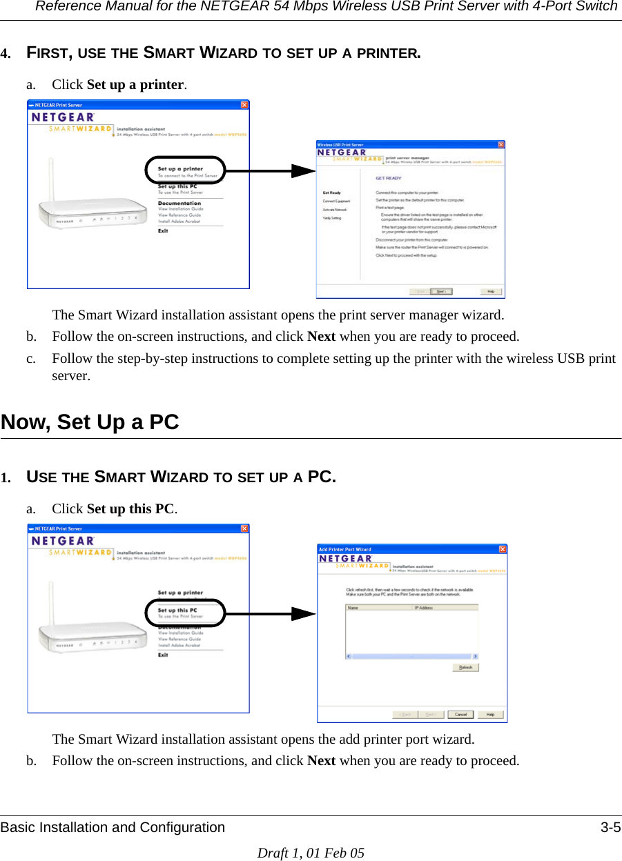 Reference Manual for the NETGEAR 54 Mbps Wireless USB Print Server with 4-Port Switch Basic Installation and Configuration 3-5Draft 1, 01 Feb 054. FIRST, USE THE SMART WIZARD TO SET UP A PRINTER.a. Click Set up a printer.The Smart Wizard installation assistant opens the print server manager wizard.b. Follow the on-screen instructions, and click Next when you are ready to proceed. c. Follow the step-by-step instructions to complete setting up the printer with the wireless USB print server.Now, Set Up a PC1. USE THE SMART WIZARD TO SET UP A PC.a. Click Set up this PC.The Smart Wizard installation assistant opens the add printer port wizard.b. Follow the on-screen instructions, and click Next when you are ready to proceed. 