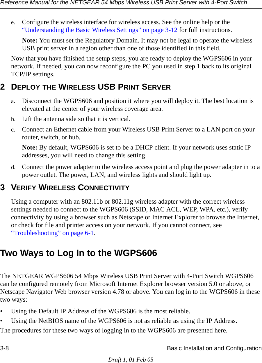 Reference Manual for the NETGEAR 54 Mbps Wireless USB Print Server with 4-Port Switch 3-8 Basic Installation and ConfigurationDraft 1, 01 Feb 05e. Configure the wireless interface for wireless access. See the online help or the “Understanding the Basic Wireless Settings” on page 3-12 for full instructions. Note: You must set the Regulatory Domain. It may not be legal to operate the wireless USB print server in a region other than one of those identified in this field.Now that you have finished the setup steps, you are ready to deploy the WGPS606 in your network. If needed, you can now reconfigure the PC you used in step 1 back to its original  TCP/IP settings.2DEPLOY THE WIRELESS USB PRINT SERVERa. Disconnect the WGPS606 and position it where you will deploy it. The best location is elevated at the center of your wireless coverage area.b. Lift the antenna side so that it is vertical.c. Connect an Ethernet cable from your Wireless USB Print Server to a LAN port on your router, switch, or hub. Note: By default, WGPS606 is set to be a DHCP client. If your network uses static IP addresses, you will need to change this setting. d. Connect the power adapter to the wireless access point and plug the power adapter in to a power outlet. The power, LAN, and wireless lights and should light up. 3VERIFY WIRELESS CONNECTIVITYUsing a computer with an 802.11b or 802.11g wireless adapter with the correct wireless settings needed to connect to the WGPS606 (SSID, MAC ACL, WEP, WPA, etc.), verify connectivity by using a browser such as Netscape or Internet Explorer to browse the Internet, or check for file and printer access on your network. If you cannot connect, see “Troubleshooting” on page 6-1.Two Ways to Log In to the WGPS606 The NETGEAR WGPS606 54 Mbps Wireless USB Print Server with 4-Port Switch WGPS606 can be configured remotely from Microsoft Internet Explorer browser version 5.0 or above, or Netscape Navigator Web browser version 4.78 or above. You can log in to the WGPS606 in these two ways:• Using the Default IP Address of the WGPS606 is the most reliable.• Using the NetBIOS name of the WGPS606 is not as reliable as using the IP Address.The procedures for these two ways of logging in to the WGPS606 are presented here.