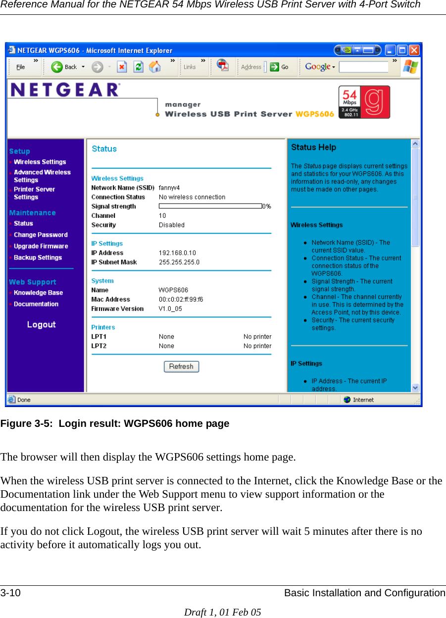 Reference Manual for the NETGEAR 54 Mbps Wireless USB Print Server with 4-Port Switch 3-10 Basic Installation and ConfigurationDraft 1, 01 Feb 05Figure 3-5:  Login result: WGPS606 home pageThe browser will then display the WGPS606 settings home page.When the wireless USB print server is connected to the Internet, click the Knowledge Base or the Documentation link under the Web Support menu to view support information or the documentation for the wireless USB print server.If you do not click Logout, the wireless USB print server will wait 5 minutes after there is no activity before it automatically logs you out.