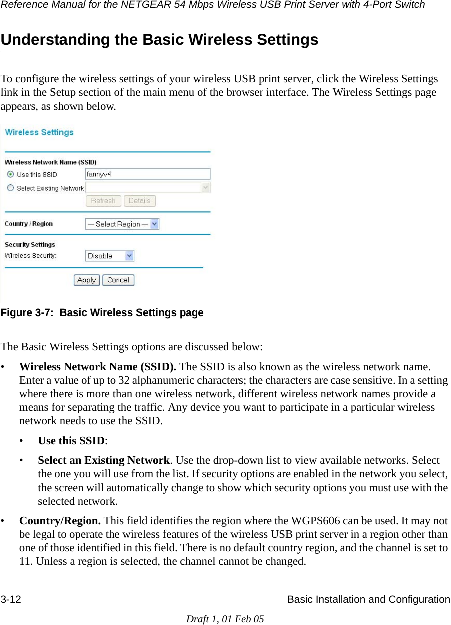 Reference Manual for the NETGEAR 54 Mbps Wireless USB Print Server with 4-Port Switch 3-12 Basic Installation and ConfigurationDraft 1, 01 Feb 05Understanding the Basic Wireless SettingsTo configure the wireless settings of your wireless USB print server, click the Wireless Settings link in the Setup section of the main menu of the browser interface. The Wireless Settings page appears, as shown below.Figure 3-7:  Basic Wireless Settings pageThe Basic Wireless Settings options are discussed below:•Wireless Network Name (SSID). The SSID is also known as the wireless network name. Enter a value of up to 32 alphanumeric characters; the characters are case sensitive. In a setting where there is more than one wireless network, different wireless network names provide a means for separating the traffic. Any device you want to participate in a particular wireless network needs to use the SSID. •Use this SSID: •Select an Existing Network. Use the drop-down list to view available networks. Select the one you will use from the list. If security options are enabled in the network you select, the screen will automatically change to show which security options you must use with the selected network.•Country/Region. This field identifies the region where the WGPS606 can be used. It may not be legal to operate the wireless features of the wireless USB print server in a region other than one of those identified in this field. There is no default country region, and the channel is set to 11. Unless a region is selected, the channel cannot be changed.