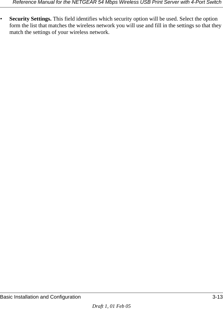 Reference Manual for the NETGEAR 54 Mbps Wireless USB Print Server with 4-Port Switch Basic Installation and Configuration 3-13Draft 1, 01 Feb 05•Security Settings. This field identifies which security option will be used. Select the option form the list that matches the wireless network you will use and fill in the settings so that they match the settings of your wireless network.