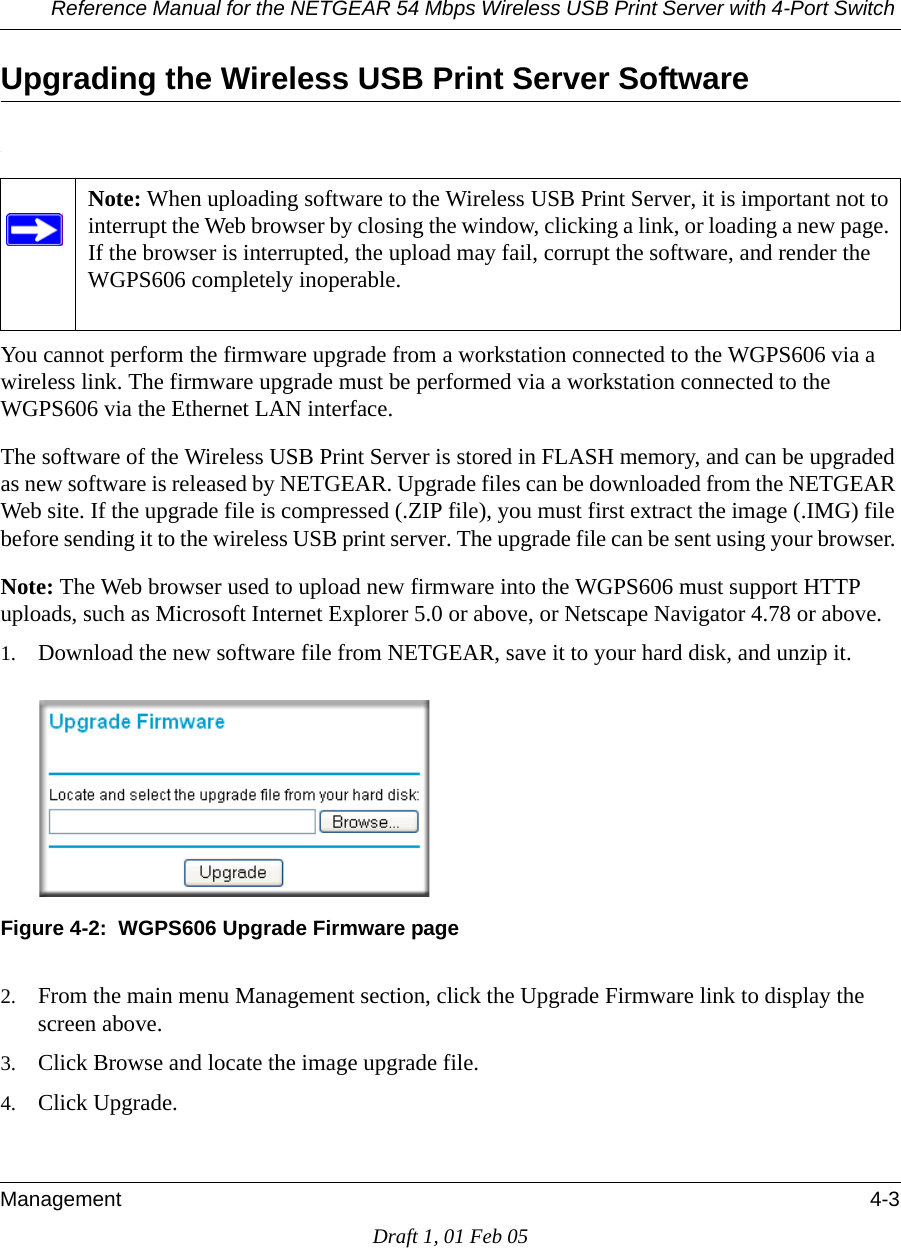 Reference Manual for the NETGEAR 54 Mbps Wireless USB Print Server with 4-Port Switch Management 4-3Draft 1, 01 Feb 05Upgrading the Wireless USB Print Server Software.You cannot perform the firmware upgrade from a workstation connected to the WGPS606 via a wireless link. The firmware upgrade must be performed via a workstation connected to the WGPS606 via the Ethernet LAN interface. The software of the Wireless USB Print Server is stored in FLASH memory, and can be upgraded as new software is released by NETGEAR. Upgrade files can be downloaded from the NETGEAR Web site. If the upgrade file is compressed (.ZIP file), you must first extract the image (.IMG) file before sending it to the wireless USB print server. The upgrade file can be sent using your browser. Note: The Web browser used to upload new firmware into the WGPS606 must support HTTP uploads, such as Microsoft Internet Explorer 5.0 or above, or Netscape Navigator 4.78 or above. 1. Download the new software file from NETGEAR, save it to your hard disk, and unzip it.Figure 4-2:  WGPS606 Upgrade Firmware page2. From the main menu Management section, click the Upgrade Firmware link to display the screen above.3. Click Browse and locate the image upgrade file.4. Click Upgrade.Note: When uploading software to the Wireless USB Print Server, it is important not to interrupt the Web browser by closing the window, clicking a link, or loading a new page. If the browser is interrupted, the upload may fail, corrupt the software, and render the WGPS606 completely inoperable.  