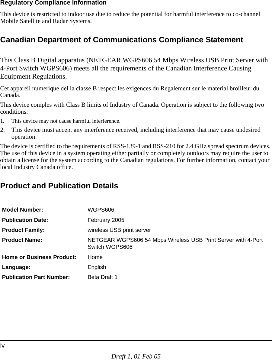 Draft 1, 01 Feb 05ivRegulatory Compliance InformationThis device is restricted to indoor use due to reduce the potential for harmful interference to co-channel Mobile Satellite and Radar Systems. Canadian Department of Communications Compliance StatementThis Class B Digital apparatus (NETGEAR WGPS606 54 Mbps Wireless USB Print Server with 4-Port Switch WGPS606) meets all the requirements of the Canadian Interference Causing Equipment Regulations. Cet appareil numerique del la classe B respect les exigences du Regalement sur le material broilleur du Canada.This device comples with Class B limits of Industry of Canada. Operation is subject to the following two conditions:1. This device may not cause harmful interference.2. This device must accept any interference received, including interference that may cause undesired operation.The device is certified to the requirements of RSS-139-1 and RSS-210 for 2.4 GHz spread spectrum devices. The use of this device in a system operating either partially or completely outdoors may require the user to obtain a license for the system according to the Canadian regulations. For further information, contact your local Industry Canada office.Product and Publication DetailsModel Number: WGPS606Publication Date: February 2005Product Family: wireless USB print serverProduct Name: NETGEAR WGPS606 54 Mbps Wireless USB Print Server with 4-Port Switch WGPS606Home or Business Product: HomeLanguage: EnglishPublication Part Number: Beta Draft 1