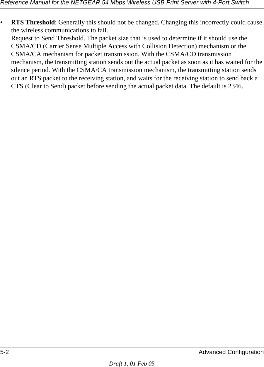Reference Manual for the NETGEAR 54 Mbps Wireless USB Print Server with 4-Port Switch 5-2 Advanced ConfigurationDraft 1, 01 Feb 05•RTS Threshold: Generally this should not be changed. Changing this incorrectly could cause the wireless communications to fail.  Request to Send Threshold. The packet size that is used to determine if it should use the CSMA/CD (Carrier Sense Multiple Access with Collision Detection) mechanism or the CSMA/CA mechanism for packet transmission. With the CSMA/CD transmission mechanism, the transmitting station sends out the actual packet as soon as it has waited for the silence period. With the CSMA/CA transmission mechanism, the transmitting station sends out an RTS packet to the receiving station, and waits for the receiving station to send back a CTS (Clear to Send) packet before sending the actual packet data. The default is 2346.