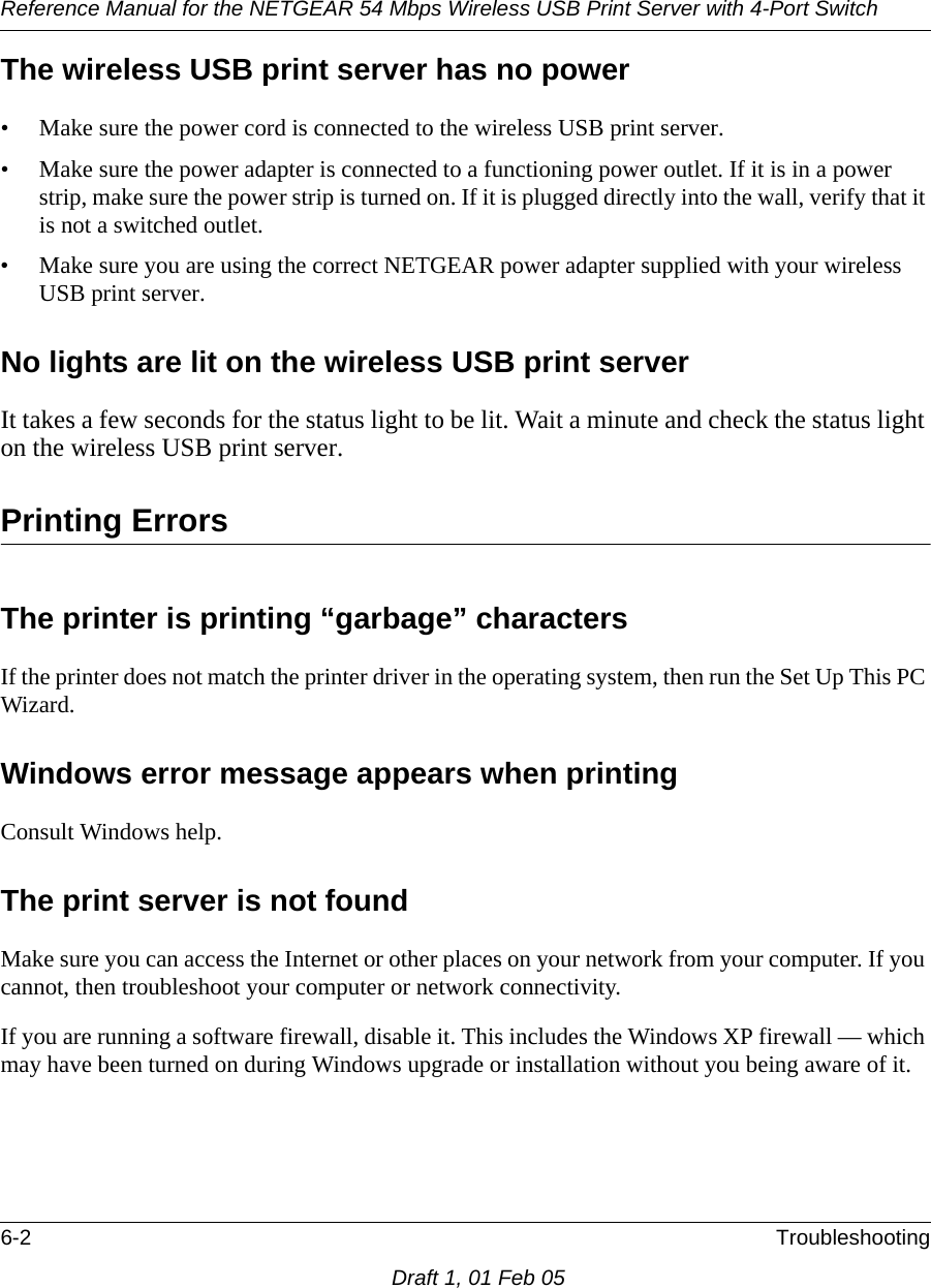 Reference Manual for the NETGEAR 54 Mbps Wireless USB Print Server with 4-Port Switch 6-2 TroubleshootingDraft 1, 01 Feb 05The wireless USB print server has no power• Make sure the power cord is connected to the wireless USB print server.• Make sure the power adapter is connected to a functioning power outlet. If it is in a power strip, make sure the power strip is turned on. If it is plugged directly into the wall, verify that it is not a switched outlet.• Make sure you are using the correct NETGEAR power adapter supplied with your wireless USB print server.No lights are lit on the wireless USB print serverIt takes a few seconds for the status light to be lit. Wait a minute and check the status light on the wireless USB print server.Printing ErrorsThe printer is printing “garbage” charactersIf the printer does not match the printer driver in the operating system, then run the Set Up This PC Wizard. Windows error message appears when printingConsult Windows help. The print server is not foundMake sure you can access the Internet or other places on your network from your computer. If you cannot, then troubleshoot your computer or network connectivity.If you are running a software firewall, disable it. This includes the Windows XP firewall — which may have been turned on during Windows upgrade or installation without you being aware of it.