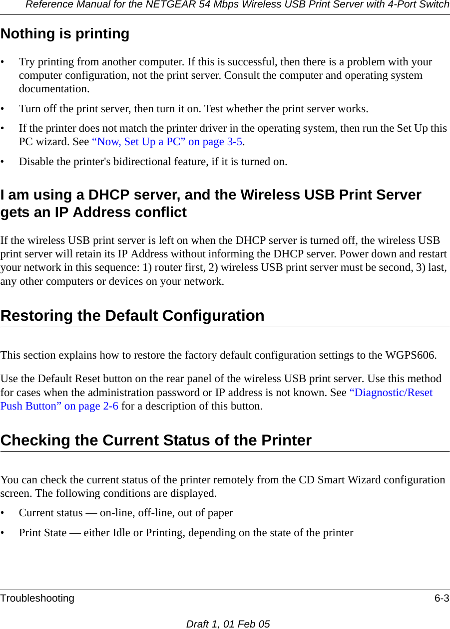 Reference Manual for the NETGEAR 54 Mbps Wireless USB Print Server with 4-Port Switch Troubleshooting 6-3Draft 1, 01 Feb 05Nothing is printing• Try printing from another computer. If this is successful, then there is a problem with your computer configuration, not the print server. Consult the computer and operating system documentation.• Turn off the print server, then turn it on. Test whether the print server works.• If the printer does not match the printer driver in the operating system, then run the Set Up this PC wizard. See “Now, Set Up a PC” on page 3-5.• Disable the printer&apos;s bidirectional feature, if it is turned on.I am using a DHCP server, and the Wireless USB Print Server gets an IP Address conflict If the wireless USB print server is left on when the DHCP server is turned off, the wireless USB print server will retain its IP Address without informing the DHCP server. Power down and restart your network in this sequence: 1) router first, 2) wireless USB print server must be second, 3) last, any other computers or devices on your network. Restoring the Default ConfigurationThis section explains how to restore the factory default configuration settings to the WGPS606. Use the Default Reset button on the rear panel of the wireless USB print server. Use this method for cases when the administration password or IP address is not known. See “Diagnostic/Reset Push Button” on page 2-6 for a description of this button.Checking the Current Status of the PrinterYou can check the current status of the printer remotely from the CD Smart Wizard configuration screen. The following conditions are displayed.• Current status — on-line, off-line, out of paper• Print State — either Idle or Printing, depending on the state of the printer