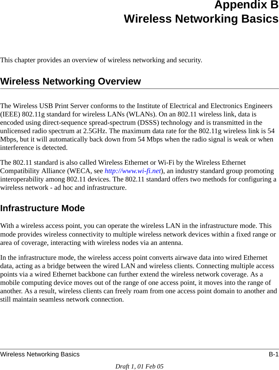 Wireless Networking Basics B-1Draft 1, 01 Feb 05Appendix BWireless Networking BasicsThis chapter provides an overview of wireless networking and security.Wireless Networking OverviewThe Wireless USB Print Server conforms to the Institute of Electrical and Electronics Engineers (IEEE) 802.11g standard for wireless LANs (WLANs). On an 802.11 wireless link, data is encoded using direct-sequence spread-spectrum (DSSS) technology and is transmitted in the unlicensed radio spectrum at 2.5GHz. The maximum data rate for the 802.11g wireless link is 54 Mbps, but it will automatically back down from 54 Mbps when the radio signal is weak or when interference is detected. The 802.11 standard is also called Wireless Ethernet or Wi-Fi by the Wireless Ethernet Compatibility Alliance (WECA, see http://www.wi-fi.net), an industry standard group promoting interoperability among 802.11 devices. The 802.11 standard offers two methods for configuring a wireless network - ad hoc and infrastructure.Infrastructure ModeWith a wireless access point, you can operate the wireless LAN in the infrastructure mode. This mode provides wireless connectivity to multiple wireless network devices within a fixed range or area of coverage, interacting with wireless nodes via an antenna. In the infrastructure mode, the wireless access point converts airwave data into wired Ethernet data, acting as a bridge between the wired LAN and wireless clients. Connecting multiple access points via a wired Ethernet backbone can further extend the wireless network coverage. As a mobile computing device moves out of the range of one access point, it moves into the range of another. As a result, wireless clients can freely roam from one access point domain to another and still maintain seamless network connection.