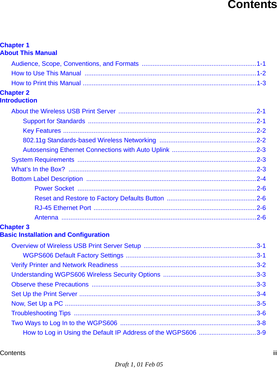 Contents iiiDraft 1, 01 Feb 05ContentsChapter 1  About This ManualAudience, Scope, Conventions, and Formats  ................................................................1-1How to Use This Manual  ................................................................................................1-2How to Print this Manual .................................................................................................1-3Chapter 2  IntroductionAbout the Wireless USB Print Server  .............................................................................2-1Support for Standards  ..............................................................................................2-1Key Features ............................................................................................................2-2802.11g Standards-based Wireless Networking  ......................................................2-2Autosensing Ethernet Connections with Auto Uplink ...............................................2-3System Requirements  ....................................................................................................2-3What’s In the Box?  .........................................................................................................2-3Bottom Label Description  ...............................................................................................2-4Power Socket  ....................................................................................................2-6Reset and Restore to Factory Defaults Button ..................................................2-6RJ-45 Ethernet Port ...........................................................................................2-6Antenna .............................................................................................................2-6Chapter 3  Basic Installation and ConfigurationOverview of Wireless USB Print Server Setup ...............................................................3-1WGPS606 Default Factory Settings .........................................................................3-1Verify Printer and Network Readiness ............................................................................3-2Understanding WGPS606 Wireless Security Options  ....................................................3-3Observe these Precautions  ............................................................................................3-3Set Up the Print Server ...................................................................................................3-4Now, Set Up a PC ...........................................................................................................3-5Troubleshooting Tips  ......................................................................................................3-6Two Ways to Log In to the WGPS606  ............................................................................3-8How to Log in Using the Default IP Address of the WGPS606 ................................3-9