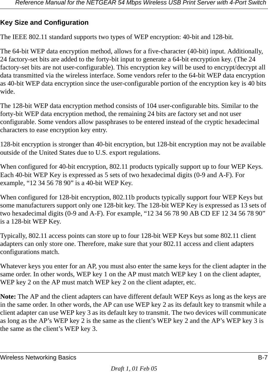 Reference Manual for the NETGEAR 54 Mbps Wireless USB Print Server with 4-Port Switch Wireless Networking Basics B-7Draft 1, 01 Feb 05Key Size and ConfigurationThe IEEE 802.11 standard supports two types of WEP encryption: 40-bit and 128-bit.The 64-bit WEP data encryption method, allows for a five-character (40-bit) input. Additionally, 24 factory-set bits are added to the forty-bit input to generate a 64-bit encryption key. (The 24 factory-set bits are not user-configurable). This encryption key will be used to encrypt/decrypt all data transmitted via the wireless interface. Some vendors refer to the 64-bit WEP data encryption as 40-bit WEP data encryption since the user-configurable portion of the encryption key is 40 bits wide.The 128-bit WEP data encryption method consists of 104 user-configurable bits. Similar to the forty-bit WEP data encryption method, the remaining 24 bits are factory set and not user configurable. Some vendors allow passphrases to be entered instead of the cryptic hexadecimal characters to ease encryption key entry.128-bit encryption is stronger than 40-bit encryption, but 128-bit encryption may not be available outside of the United States due to U.S. export regulations.When configured for 40-bit encryption, 802.11 products typically support up to four WEP Keys. Each 40-bit WEP Key is expressed as 5 sets of two hexadecimal digits (0-9 and A-F). For example, “12 34 56 78 90” is a 40-bit WEP Key.When configured for 128-bit encryption, 802.11b products typically support four WEP Keys but some manufacturers support only one 128-bit key. The 128-bit WEP Key is expressed as 13 sets of two hexadecimal digits (0-9 and A-F). For example, “12 34 56 78 90 AB CD EF 12 34 56 78 90” is a 128-bit WEP Key.Typically, 802.11 access points can store up to four 128-bit WEP Keys but some 802.11 client adapters can only store one. Therefore, make sure that your 802.11 access and client adapters configurations match. Whatever keys you enter for an AP, you must also enter the same keys for the client adapter in the same order. In other words, WEP key 1 on the AP must match WEP key 1 on the client adapter, WEP key 2 on the AP must match WEP key 2 on the client adapter, etc.Note: The AP and the client adapters can have different default WEP Keys as long as the keys are in the same order. In other words, the AP can use WEP key 2 as its default key to transmit while a client adapter can use WEP key 3 as its default key to transmit. The two devices will communicate as long as the AP’s WEP key 2 is the same as the client’s WEP key 2 and the AP’s WEP key 3 is the same as the client’s WEP key 3.