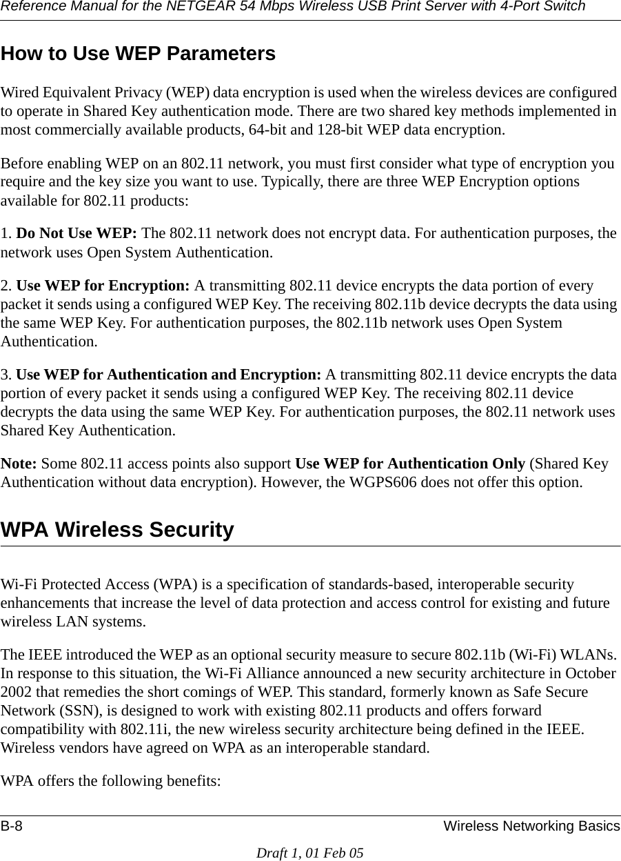 Reference Manual for the NETGEAR 54 Mbps Wireless USB Print Server with 4-Port Switch B-8 Wireless Networking BasicsDraft 1, 01 Feb 05How to Use WEP ParametersWired Equivalent Privacy (WEP) data encryption is used when the wireless devices are configured to operate in Shared Key authentication mode. There are two shared key methods implemented in most commercially available products, 64-bit and 128-bit WEP data encryption.Before enabling WEP on an 802.11 network, you must first consider what type of encryption you require and the key size you want to use. Typically, there are three WEP Encryption options available for 802.11 products:1. Do Not Use WEP: The 802.11 network does not encrypt data. For authentication purposes, the network uses Open System Authentication.2. Use WEP for Encryption: A transmitting 802.11 device encrypts the data portion of every packet it sends using a configured WEP Key. The receiving 802.11b device decrypts the data using the same WEP Key. For authentication purposes, the 802.11b network uses Open System Authentication.3. Use WEP for Authentication and Encryption: A transmitting 802.11 device encrypts the data portion of every packet it sends using a configured WEP Key. The receiving 802.11 device decrypts the data using the same WEP Key. For authentication purposes, the 802.11 network uses Shared Key Authentication.Note: Some 802.11 access points also support Use WEP for Authentication Only (Shared Key Authentication without data encryption). However, the WGPS606 does not offer this option.WPA Wireless SecurityWi-Fi Protected Access (WPA) is a specification of standards-based, interoperable security enhancements that increase the level of data protection and access control for existing and future wireless LAN systems. The IEEE introduced the WEP as an optional security measure to secure 802.11b (Wi-Fi) WLANs. In response to this situation, the Wi-Fi Alliance announced a new security architecture in October 2002 that remedies the short comings of WEP. This standard, formerly known as Safe Secure Network (SSN), is designed to work with existing 802.11 products and offers forward compatibility with 802.11i, the new wireless security architecture being defined in the IEEE. Wireless vendors have agreed on WPA as an interoperable standard. WPA offers the following benefits: 