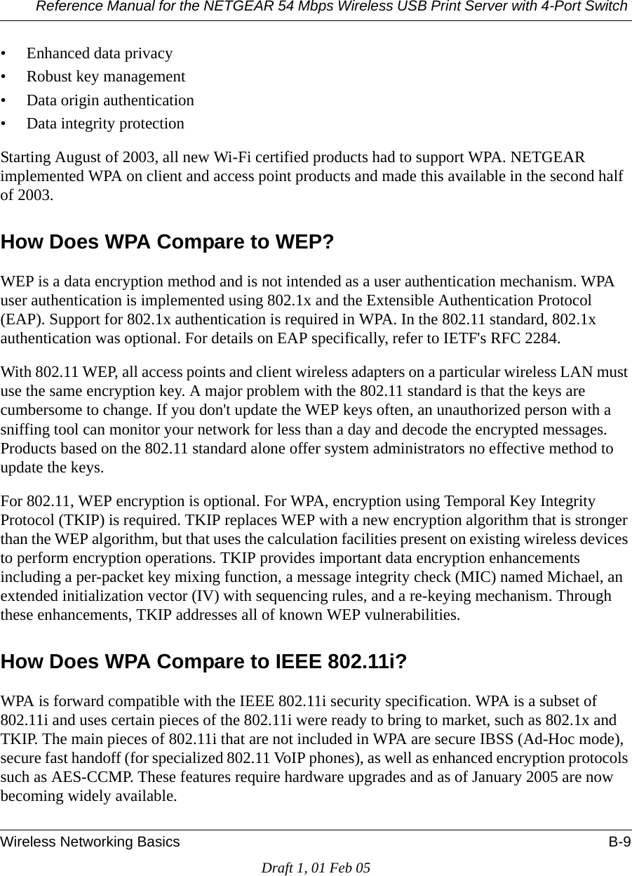 Reference Manual for the NETGEAR 54 Mbps Wireless USB Print Server with 4-Port Switch Wireless Networking Basics B-9Draft 1, 01 Feb 05• Enhanced data privacy• Robust key management• Data origin authentication• Data integrity protection Starting August of 2003, all new Wi-Fi certified products had to support WPA. NETGEAR implemented WPA on client and access point products and made this available in the second half of 2003. How Does WPA Compare to WEP?WEP is a data encryption method and is not intended as a user authentication mechanism. WPA user authentication is implemented using 802.1x and the Extensible Authentication Protocol (EAP). Support for 802.1x authentication is required in WPA. In the 802.11 standard, 802.1x authentication was optional. For details on EAP specifically, refer to IETF&apos;s RFC 2284. With 802.11 WEP, all access points and client wireless adapters on a particular wireless LAN must use the same encryption key. A major problem with the 802.11 standard is that the keys are cumbersome to change. If you don&apos;t update the WEP keys often, an unauthorized person with a sniffing tool can monitor your network for less than a day and decode the encrypted messages. Products based on the 802.11 standard alone offer system administrators no effective method to update the keys.For 802.11, WEP encryption is optional. For WPA, encryption using Temporal Key Integrity Protocol (TKIP) is required. TKIP replaces WEP with a new encryption algorithm that is stronger than the WEP algorithm, but that uses the calculation facilities present on existing wireless devices to perform encryption operations. TKIP provides important data encryption enhancements including a per-packet key mixing function, a message integrity check (MIC) named Michael, an extended initialization vector (IV) with sequencing rules, and a re-keying mechanism. Through these enhancements, TKIP addresses all of known WEP vulnerabilities. How Does WPA Compare to IEEE 802.11i? WPA is forward compatible with the IEEE 802.11i security specification. WPA is a subset of 802.11i and uses certain pieces of the 802.11i were ready to bring to market, such as 802.1x and TKIP. The main pieces of 802.11i that are not included in WPA are secure IBSS (Ad-Hoc mode), secure fast handoff (for specialized 802.11 VoIP phones), as well as enhanced encryption protocols such as AES-CCMP. These features require hardware upgrades and as of January 2005 are now becoming widely available. 