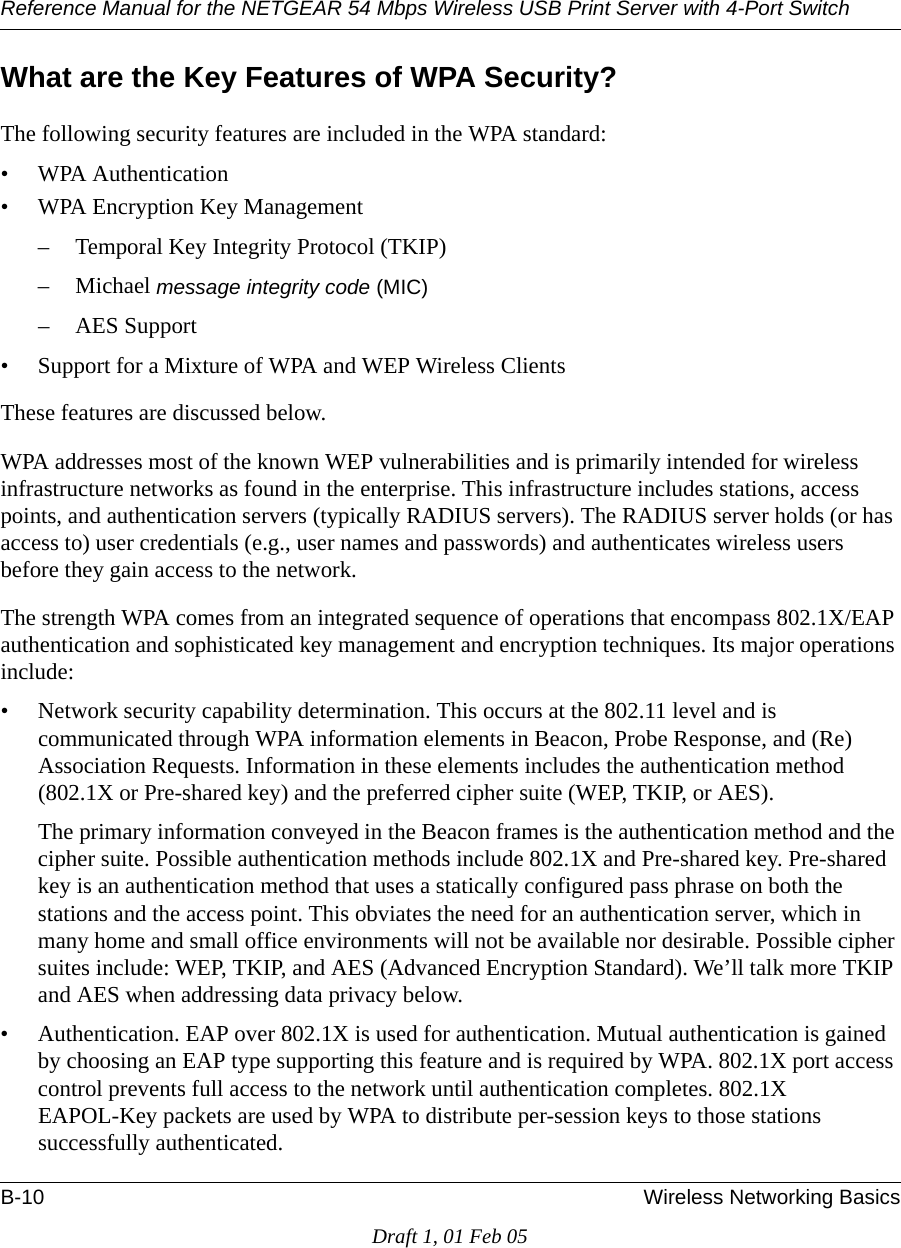 Reference Manual for the NETGEAR 54 Mbps Wireless USB Print Server with 4-Port Switch B-10 Wireless Networking BasicsDraft 1, 01 Feb 05What are the Key Features of WPA Security?The following security features are included in the WPA standard: • WPA Authentication• WPA Encryption Key Management– Temporal Key Integrity Protocol (TKIP)–Michael message integrity code (MIC)– AES Support• Support for a Mixture of WPA and WEP Wireless ClientsThese features are discussed below.WPA addresses most of the known WEP vulnerabilities and is primarily intended for wireless infrastructure networks as found in the enterprise. This infrastructure includes stations, access points, and authentication servers (typically RADIUS servers). The RADIUS server holds (or has access to) user credentials (e.g., user names and passwords) and authenticates wireless users before they gain access to the network.The strength WPA comes from an integrated sequence of operations that encompass 802.1X/EAP authentication and sophisticated key management and encryption techniques. Its major operations include:• Network security capability determination. This occurs at the 802.11 level and is communicated through WPA information elements in Beacon, Probe Response, and (Re) Association Requests. Information in these elements includes the authentication method (802.1X or Pre-shared key) and the preferred cipher suite (WEP, TKIP, or AES).The primary information conveyed in the Beacon frames is the authentication method and the cipher suite. Possible authentication methods include 802.1X and Pre-shared key. Pre-shared key is an authentication method that uses a statically configured pass phrase on both the stations and the access point. This obviates the need for an authentication server, which in many home and small office environments will not be available nor desirable. Possible cipher suites include: WEP, TKIP, and AES (Advanced Encryption Standard). We’ll talk more TKIP and AES when addressing data privacy below.• Authentication. EAP over 802.1X is used for authentication. Mutual authentication is gained by choosing an EAP type supporting this feature and is required by WPA. 802.1X port access control prevents full access to the network until authentication completes. 802.1X EAPOL-Key packets are used by WPA to distribute per-session keys to those stations successfully authenticated.