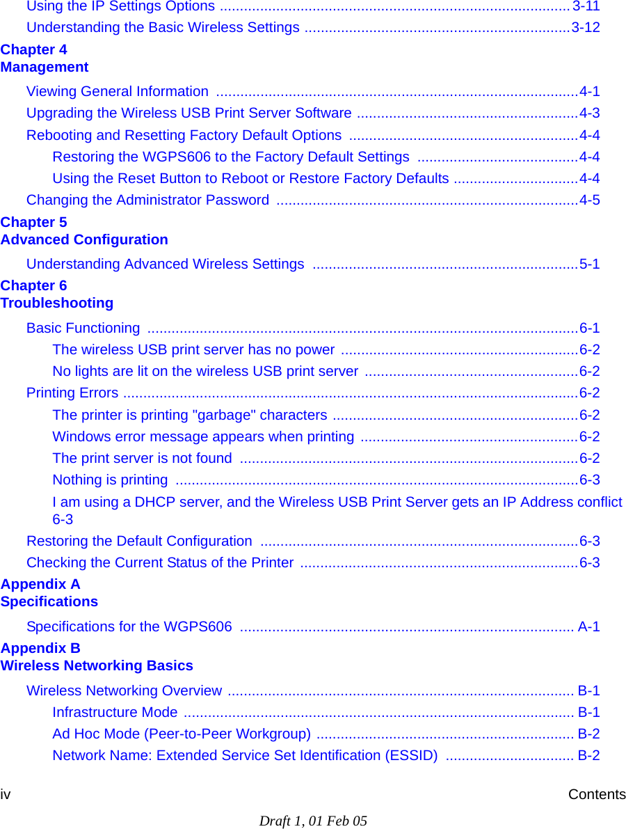 Draft 1, 01 Feb 05iv ContentsUsing the IP Settings Options .......................................................................................3-11Understanding the Basic Wireless Settings ..................................................................3-12Chapter 4  ManagementViewing General Information  ..........................................................................................4-1Upgrading the Wireless USB Print Server Software .......................................................4-3Rebooting and Resetting Factory Default Options .........................................................4-4Restoring the WGPS606 to the Factory Default Settings  ........................................4-4Using the Reset Button to Reboot or Restore Factory Defaults ...............................4-4Changing the Administrator Password ...........................................................................4-5Chapter 5  Advanced ConfigurationUnderstanding Advanced Wireless Settings  ..................................................................5-1Chapter 6  TroubleshootingBasic Functioning  ...........................................................................................................6-1The wireless USB print server has no power ...........................................................6-2No lights are lit on the wireless USB print server .....................................................6-2Printing Errors .................................................................................................................6-2The printer is printing &quot;garbage&quot; characters .............................................................6-2Windows error message appears when printing ......................................................6-2The print server is not found  ....................................................................................6-2Nothing is printing  ....................................................................................................6-3I am using a DHCP server, and the Wireless USB Print Server gets an IP Address conflict 6-3Restoring the Default Configuration ...............................................................................6-3Checking the Current Status of the Printer .....................................................................6-3Appendix A  SpecificationsSpecifications for the WGPS606  ................................................................................... A-1Appendix B  Wireless Networking BasicsWireless Networking Overview ...................................................................................... B-1Infrastructure Mode ................................................................................................. B-1Ad Hoc Mode (Peer-to-Peer Workgroup) ................................................................ B-2Network Name: Extended Service Set Identification (ESSID) ................................ B-2