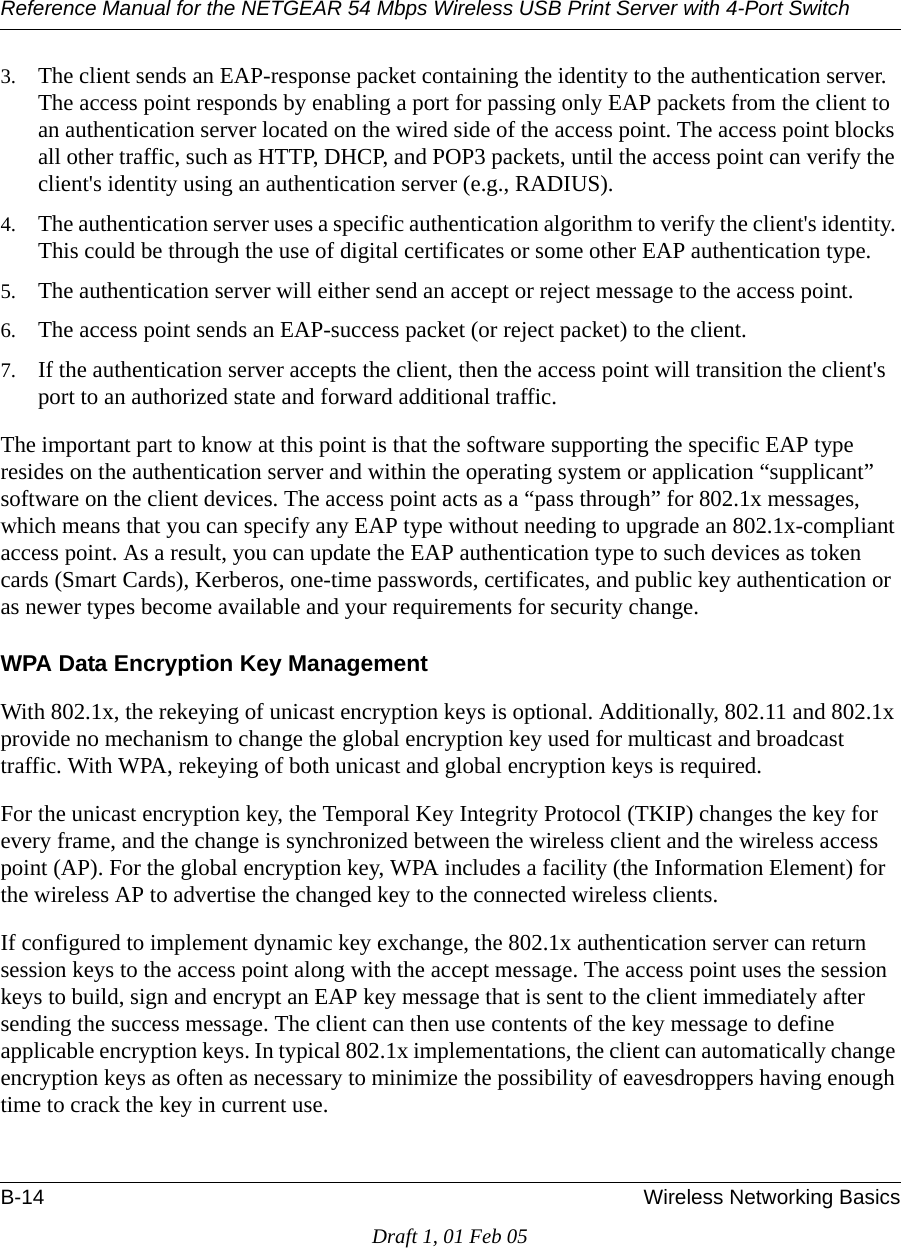 Reference Manual for the NETGEAR 54 Mbps Wireless USB Print Server with 4-Port Switch B-14 Wireless Networking BasicsDraft 1, 01 Feb 053. The client sends an EAP-response packet containing the identity to the authentication server. The access point responds by enabling a port for passing only EAP packets from the client to an authentication server located on the wired side of the access point. The access point blocks all other traffic, such as HTTP, DHCP, and POP3 packets, until the access point can verify the client&apos;s identity using an authentication server (e.g., RADIUS). 4. The authentication server uses a specific authentication algorithm to verify the client&apos;s identity. This could be through the use of digital certificates or some other EAP authentication type. 5. The authentication server will either send an accept or reject message to the access point. 6. The access point sends an EAP-success packet (or reject packet) to the client. 7. If the authentication server accepts the client, then the access point will transition the client&apos;s port to an authorized state and forward additional traffic. The important part to know at this point is that the software supporting the specific EAP type resides on the authentication server and within the operating system or application “supplicant” software on the client devices. The access point acts as a “pass through” for 802.1x messages, which means that you can specify any EAP type without needing to upgrade an 802.1x-compliant access point. As a result, you can update the EAP authentication type to such devices as token cards (Smart Cards), Kerberos, one-time passwords, certificates, and public key authentication or as newer types become available and your requirements for security change. WPA Data Encryption Key ManagementWith 802.1x, the rekeying of unicast encryption keys is optional. Additionally, 802.11 and 802.1x provide no mechanism to change the global encryption key used for multicast and broadcast traffic. With WPA, rekeying of both unicast and global encryption keys is required. For the unicast encryption key, the Temporal Key Integrity Protocol (TKIP) changes the key for every frame, and the change is synchronized between the wireless client and the wireless access point (AP). For the global encryption key, WPA includes a facility (the Information Element) for the wireless AP to advertise the changed key to the connected wireless clients.If configured to implement dynamic key exchange, the 802.1x authentication server can return session keys to the access point along with the accept message. The access point uses the session keys to build, sign and encrypt an EAP key message that is sent to the client immediately after sending the success message. The client can then use contents of the key message to define applicable encryption keys. In typical 802.1x implementations, the client can automatically change encryption keys as often as necessary to minimize the possibility of eavesdroppers having enough time to crack the key in current use. 