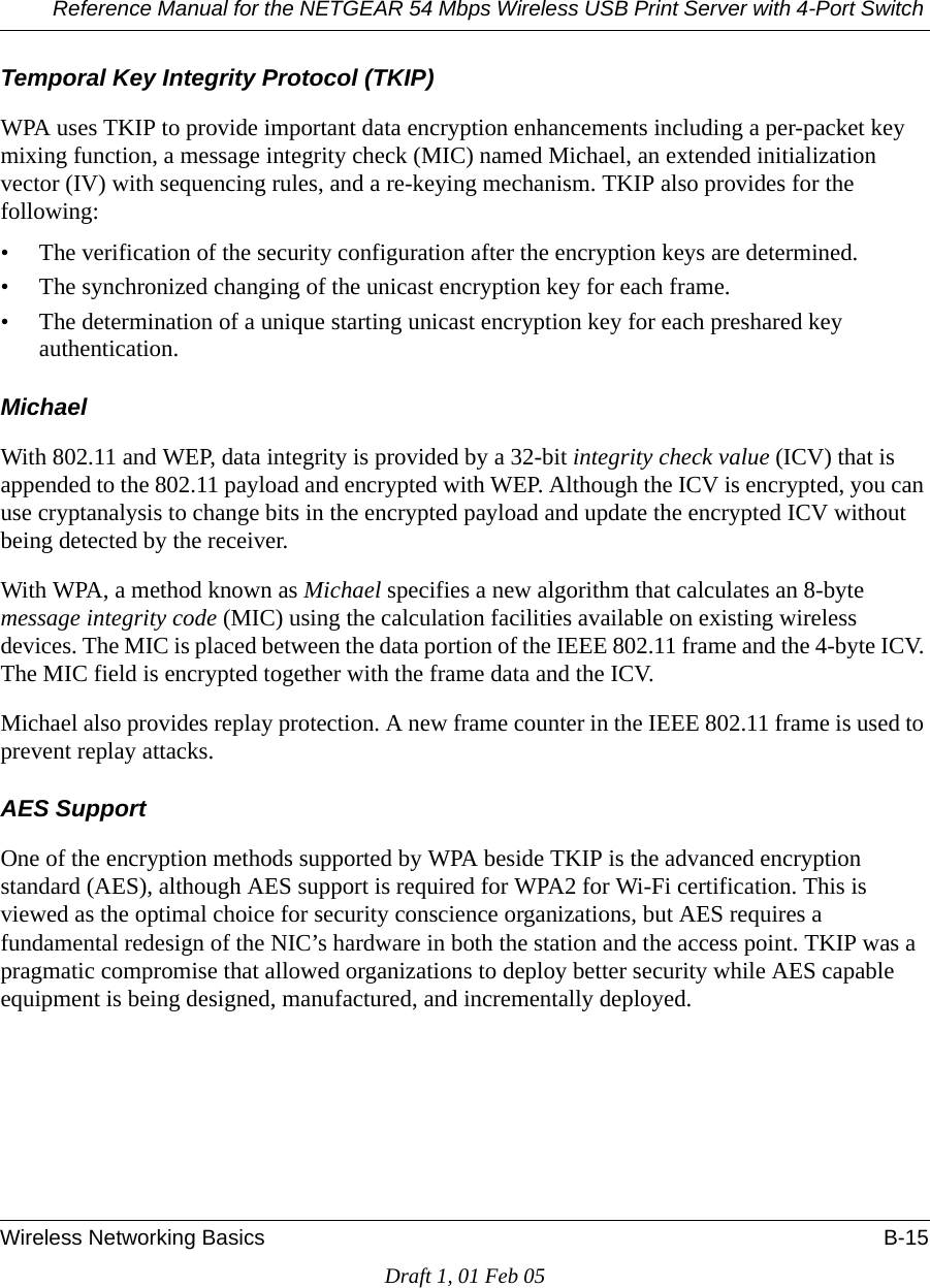 Reference Manual for the NETGEAR 54 Mbps Wireless USB Print Server with 4-Port Switch Wireless Networking Basics B-15Draft 1, 01 Feb 05Temporal Key Integrity Protocol (TKIP)WPA uses TKIP to provide important data encryption enhancements including a per-packet key mixing function, a message integrity check (MIC) named Michael, an extended initialization vector (IV) with sequencing rules, and a re-keying mechanism. TKIP also provides for the following: • The verification of the security configuration after the encryption keys are determined. • The synchronized changing of the unicast encryption key for each frame. • The determination of a unique starting unicast encryption key for each preshared key authentication.MichaelWith 802.11 and WEP, data integrity is provided by a 32-bit integrity check value (ICV) that is appended to the 802.11 payload and encrypted with WEP. Although the ICV is encrypted, you can use cryptanalysis to change bits in the encrypted payload and update the encrypted ICV without being detected by the receiver.With WPA, a method known as Michael specifies a new algorithm that calculates an 8-byte message integrity code (MIC) using the calculation facilities available on existing wireless devices. The MIC is placed between the data portion of the IEEE 802.11 frame and the 4-byte ICV. The MIC field is encrypted together with the frame data and the ICV.Michael also provides replay protection. A new frame counter in the IEEE 802.11 frame is used to prevent replay attacks.AES SupportOne of the encryption methods supported by WPA beside TKIP is the advanced encryption standard (AES), although AES support is required for WPA2 for Wi-Fi certification. This is viewed as the optimal choice for security conscience organizations, but AES requires a fundamental redesign of the NIC’s hardware in both the station and the access point. TKIP was a pragmatic compromise that allowed organizations to deploy better security while AES capable equipment is being designed, manufactured, and incrementally deployed.