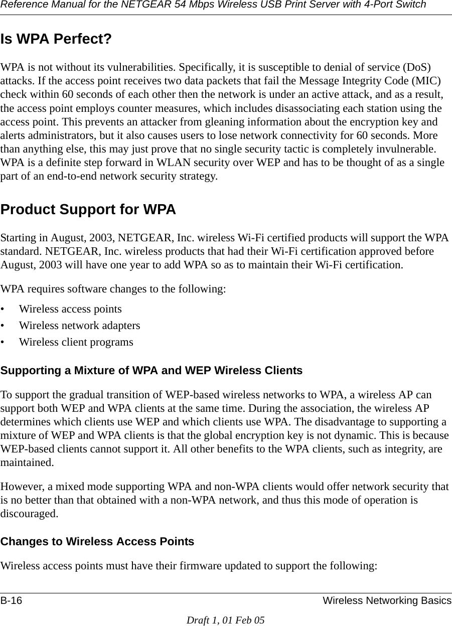 Reference Manual for the NETGEAR 54 Mbps Wireless USB Print Server with 4-Port Switch B-16 Wireless Networking BasicsDraft 1, 01 Feb 05Is WPA Perfect?WPA is not without its vulnerabilities. Specifically, it is susceptible to denial of service (DoS) attacks. If the access point receives two data packets that fail the Message Integrity Code (MIC) check within 60 seconds of each other then the network is under an active attack, and as a result, the access point employs counter measures, which includes disassociating each station using the access point. This prevents an attacker from gleaning information about the encryption key and alerts administrators, but it also causes users to lose network connectivity for 60 seconds. More than anything else, this may just prove that no single security tactic is completely invulnerable. WPA is a definite step forward in WLAN security over WEP and has to be thought of as a single part of an end-to-end network security strategy.Product Support for WPAStarting in August, 2003, NETGEAR, Inc. wireless Wi-Fi certified products will support the WPA standard. NETGEAR, Inc. wireless products that had their Wi-Fi certification approved before August, 2003 will have one year to add WPA so as to maintain their Wi-Fi certification.WPA requires software changes to the following: • Wireless access points • Wireless network adapters • Wireless client programsSupporting a Mixture of WPA and WEP Wireless ClientsTo support the gradual transition of WEP-based wireless networks to WPA, a wireless AP can support both WEP and WPA clients at the same time. During the association, the wireless AP determines which clients use WEP and which clients use WPA. The disadvantage to supporting a mixture of WEP and WPA clients is that the global encryption key is not dynamic. This is because WEP-based clients cannot support it. All other benefits to the WPA clients, such as integrity, are maintained.However, a mixed mode supporting WPA and non-WPA clients would offer network security that is no better than that obtained with a non-WPA network, and thus this mode of operation is discouraged.Changes to Wireless Access PointsWireless access points must have their firmware updated to support the following: 