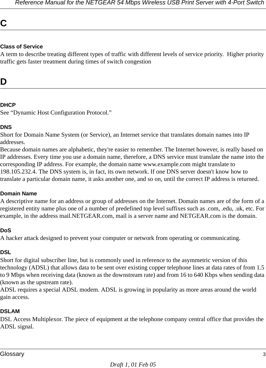 Reference Manual for the NETGEAR 54 Mbps Wireless USB Print Server with 4-Port Switch Glossary 3Draft 1, 01 Feb 05CClass of ServiceA term to describe treating different types of traffic with different levels of service priority.  Higher priority traffic gets faster treatment during times of switch congestionDDHCPSee “Dynamic Host Configuration Protocol.”DNSShort for Domain Name System (or Service), an Internet service that translates domain names into IP addresses. Because domain names are alphabetic, they&apos;re easier to remember. The Internet however, is really based on IP addresses. Every time you use a domain name, therefore, a DNS service must translate the name into the corresponding IP address. For example, the domain name www.example.com might translate to 198.105.232.4. The DNS system is, in fact, its own network. If one DNS server doesn&apos;t know how to translate a particular domain name, it asks another one, and so on, until the correct IP address is returned. Domain NameA descriptive name for an address or group of addresses on the Internet. Domain names are of the form of a registered entity name plus one of a number of predefined top level suffixes such as .com, .edu, .uk, etc. For example, in the address mail.NETGEAR.com, mail is a server name and NETGEAR.com is the domain.DoSA hacker attack designed to prevent your computer or network from operating or communicating.DSLShort for digital subscriber line, but is commonly used in reference to the asymmetric version of this technology (ADSL) that allows data to be sent over existing copper telephone lines at data rates of from 1.5 to 9 Mbps when receiving data (known as the downstream rate) and from 16 to 640 Kbps when sending data (known as the upstream rate). ADSL requires a special ADSL modem. ADSL is growing in popularity as more areas around the world gain access. DSLAMDSL Access Multiplexor. The piece of equipment at the telephone company central office that provides the ADSL signal.