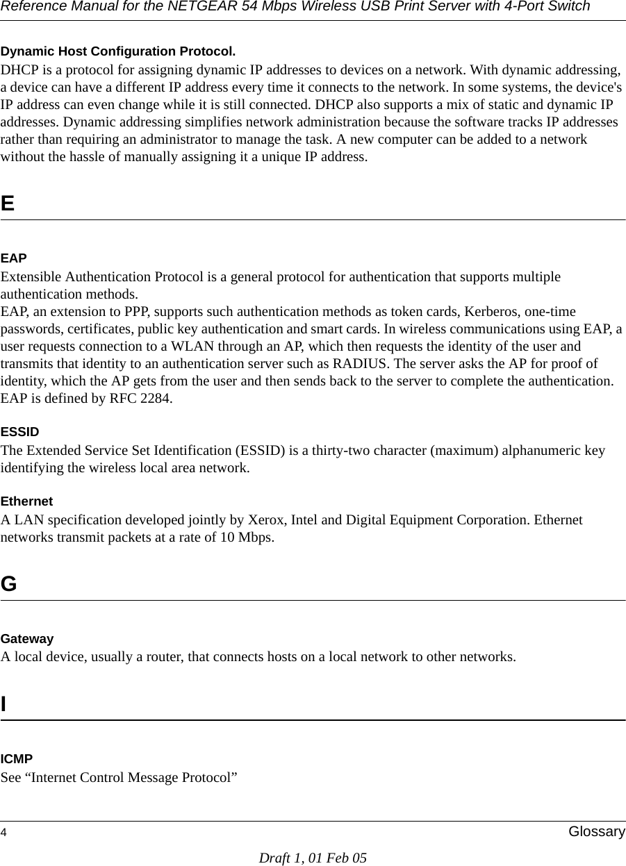 Reference Manual for the NETGEAR 54 Mbps Wireless USB Print Server with 4-Port Switch 4GlossaryDraft 1, 01 Feb 05Dynamic Host Configuration Protocol. DHCP is a protocol for assigning dynamic IP addresses to devices on a network. With dynamic addressing, a device can have a different IP address every time it connects to the network. In some systems, the device&apos;s IP address can even change while it is still connected. DHCP also supports a mix of static and dynamic IP addresses. Dynamic addressing simplifies network administration because the software tracks IP addresses rather than requiring an administrator to manage the task. A new computer can be added to a network without the hassle of manually assigning it a unique IP address. EEAPExtensible Authentication Protocol is a general protocol for authentication that supports multiple authentication methods. EAP, an extension to PPP, supports such authentication methods as token cards, Kerberos, one-time passwords, certificates, public key authentication and smart cards. In wireless communications using EAP, a user requests connection to a WLAN through an AP, which then requests the identity of the user and transmits that identity to an authentication server such as RADIUS. The server asks the AP for proof of identity, which the AP gets from the user and then sends back to the server to complete the authentication. EAP is defined by RFC 2284.ESSIDThe Extended Service Set Identification (ESSID) is a thirty-two character (maximum) alphanumeric key identifying the wireless local area network. Ethernet A LAN specification developed jointly by Xerox, Intel and Digital Equipment Corporation. Ethernet networks transmit packets at a rate of 10 Mbps.GGatewayA local device, usually a router, that connects hosts on a local network to other networks.IICMPSee “Internet Control Message Protocol”