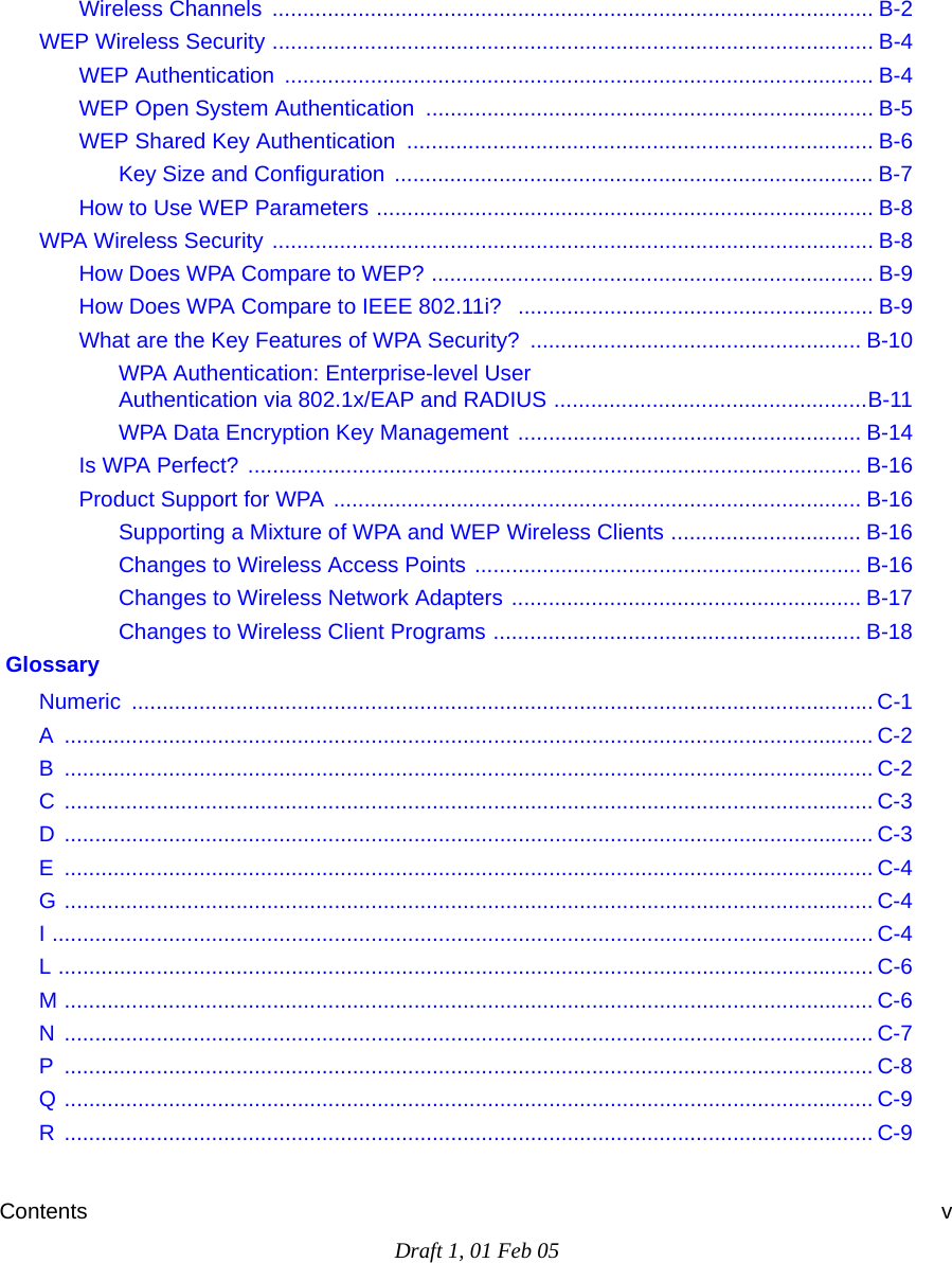 Contents vDraft 1, 01 Feb 05Wireless Channels  .................................................................................................. B-2WEP Wireless Security .................................................................................................. B-4WEP Authentication  ................................................................................................ B-4WEP Open System Authentication ......................................................................... B-5WEP Shared Key Authentication  ............................................................................ B-6Key Size and Configuration  .............................................................................. B-7How to Use WEP Parameters ................................................................................. B-8WPA Wireless Security .................................................................................................. B-8How Does WPA Compare to WEP? ........................................................................ B-9How Does WPA Compare to IEEE 802.11i?  .......................................................... B-9What are the Key Features of WPA Security? ...................................................... B-10WPA Authentication: Enterprise-level User  Authentication via 802.1x/EAP and RADIUS ...................................................B-11WPA Data Encryption Key Management ........................................................ B-14Is WPA Perfect? .................................................................................................... B-16Product Support for WPA ...................................................................................... B-16Supporting a Mixture of WPA and WEP Wireless Clients ............................... B-16Changes to Wireless Access Points ............................................................... B-16Changes to Wireless Network Adapters ......................................................... B-17Changes to Wireless Client Programs ............................................................ B-18 GlossaryNumeric ......................................................................................................................... C-1A .................................................................................................................................... C-2B .................................................................................................................................... C-2C .................................................................................................................................... C-3D .................................................................................................................................... C-3E .................................................................................................................................... C-4G .................................................................................................................................... C-4I ...................................................................................................................................... C-4L ..................................................................................................................................... C-6M .................................................................................................................................... C-6N .................................................................................................................................... C-7P .................................................................................................................................... C-8Q .................................................................................................................................... C-9R .................................................................................................................................... C-9