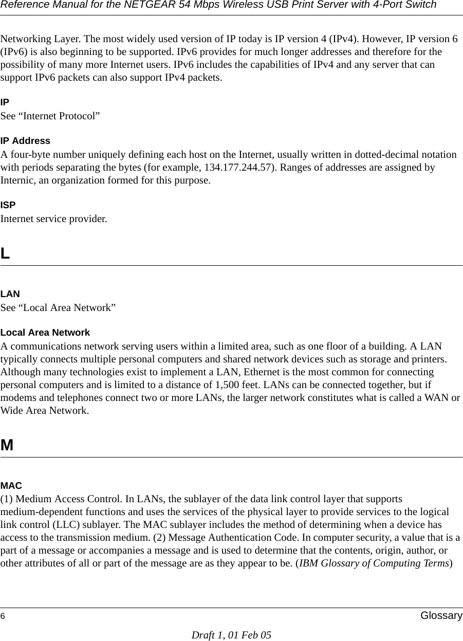 Reference Manual for the NETGEAR 54 Mbps Wireless USB Print Server with 4-Port Switch 6GlossaryDraft 1, 01 Feb 05Networking Layer. The most widely used version of IP today is IP version 4 (IPv4). However, IP version 6 (IPv6) is also beginning to be supported. IPv6 provides for much longer addresses and therefore for the possibility of many more Internet users. IPv6 includes the capabilities of IPv4 and any server that can support IPv6 packets can also support IPv4 packets.IPSee “Internet Protocol”IP AddressA four-byte number uniquely defining each host on the Internet, usually written in dotted-decimal notation with periods separating the bytes (for example, 134.177.244.57). Ranges of addresses are assigned by Internic, an organization formed for this purpose. ISPInternet service provider.LLANSee “Local Area Network”Local Area NetworkA communications network serving users within a limited area, such as one floor of a building. A LAN typically connects multiple personal computers and shared network devices such as storage and printers. Although many technologies exist to implement a LAN, Ethernet is the most common for connecting personal computers and is limited to a distance of 1,500 feet. LANs can be connected together, but if modems and telephones connect two or more LANs, the larger network constitutes what is called a WAN or Wide Area Network. MMAC(1) Medium Access Control. In LANs, the sublayer of the data link control layer that supports medium-dependent functions and uses the services of the physical layer to provide services to the logical link control (LLC) sublayer. The MAC sublayer includes the method of determining when a device has access to the transmission medium. (2) Message Authentication Code. In computer security, a value that is a part of a message or accompanies a message and is used to determine that the contents, origin, author, or other attributes of all or part of the message are as they appear to be. (IBM Glossary of Computing Terms)