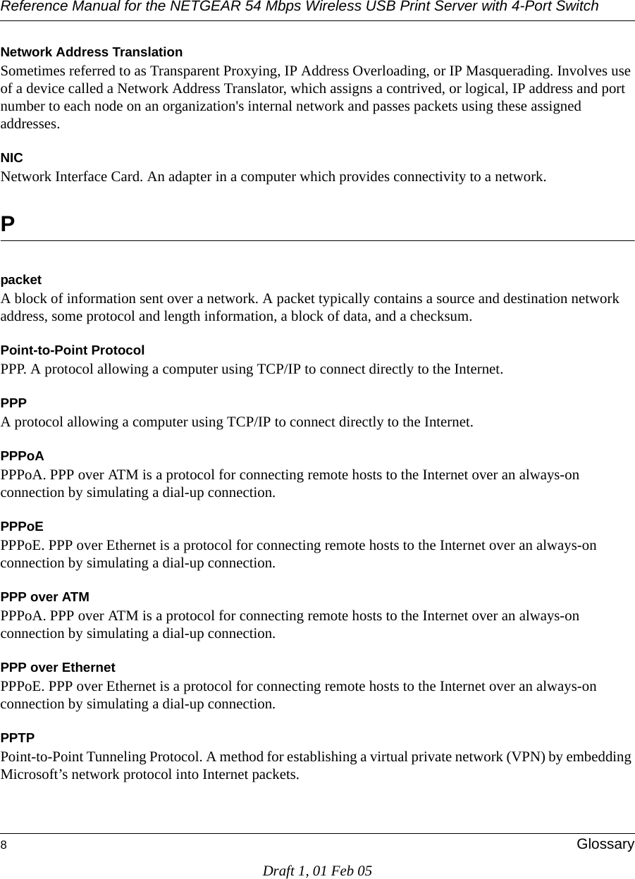 Reference Manual for the NETGEAR 54 Mbps Wireless USB Print Server with 4-Port Switch 8GlossaryDraft 1, 01 Feb 05Network Address TranslationSometimes referred to as Transparent Proxying, IP Address Overloading, or IP Masquerading. Involves use of a device called a Network Address Translator, which assigns a contrived, or logical, IP address and port number to each node on an organization&apos;s internal network and passes packets using these assigned addresses.NICNetwork Interface Card. An adapter in a computer which provides connectivity to a network.PpacketA block of information sent over a network. A packet typically contains a source and destination network address, some protocol and length information, a block of data, and a checksum.Point-to-Point ProtocolPPP. A protocol allowing a computer using TCP/IP to connect directly to the Internet.PPPA protocol allowing a computer using TCP/IP to connect directly to the Internet.PPPoAPPPoA. PPP over ATM is a protocol for connecting remote hosts to the Internet over an always-on connection by simulating a dial-up connection.PPPoEPPPoE. PPP over Ethernet is a protocol for connecting remote hosts to the Internet over an always-on connection by simulating a dial-up connection.PPP over ATMPPPoA. PPP over ATM is a protocol for connecting remote hosts to the Internet over an always-on connection by simulating a dial-up connection.PPP over EthernetPPPoE. PPP over Ethernet is a protocol for connecting remote hosts to the Internet over an always-on connection by simulating a dial-up connection.PPTPPoint-to-Point Tunneling Protocol. A method for establishing a virtual private network (VPN) by embedding Microsoft’s network protocol into Internet packets.