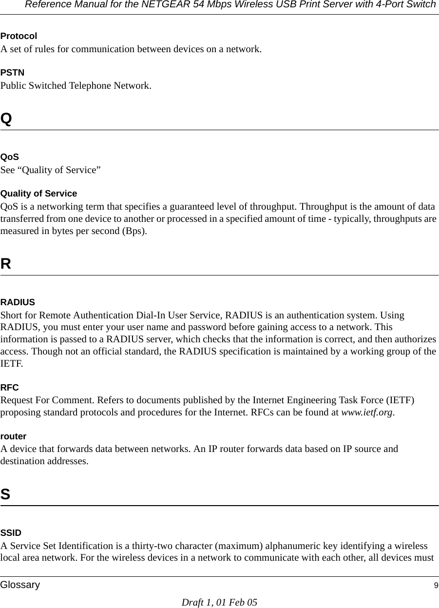 Reference Manual for the NETGEAR 54 Mbps Wireless USB Print Server with 4-Port Switch Glossary 9Draft 1, 01 Feb 05Protocol A set of rules for communication between devices on a network.PSTNPublic Switched Telephone Network.QQoSSee “Quality of Service”Quality of ServiceQoS is a networking term that specifies a guaranteed level of throughput. Throughput is the amount of data transferred from one device to another or processed in a specified amount of time - typically, throughputs are measured in bytes per second (Bps). RRADIUSShort for Remote Authentication Dial-In User Service, RADIUS is an authentication system. Using RADIUS, you must enter your user name and password before gaining access to a network. This information is passed to a RADIUS server, which checks that the information is correct, and then authorizes access. Though not an official standard, the RADIUS specification is maintained by a working group of the IETF. RFCRequest For Comment. Refers to documents published by the Internet Engineering Task Force (IETF) proposing standard protocols and procedures for the Internet. RFCs can be found at www.ietf.org.routerA device that forwards data between networks. An IP router forwards data based on IP source and destination addresses.SSSIDA Service Set Identification is a thirty-two character (maximum) alphanumeric key identifying a wireless local area network. For the wireless devices in a network to communicate with each other, all devices must 