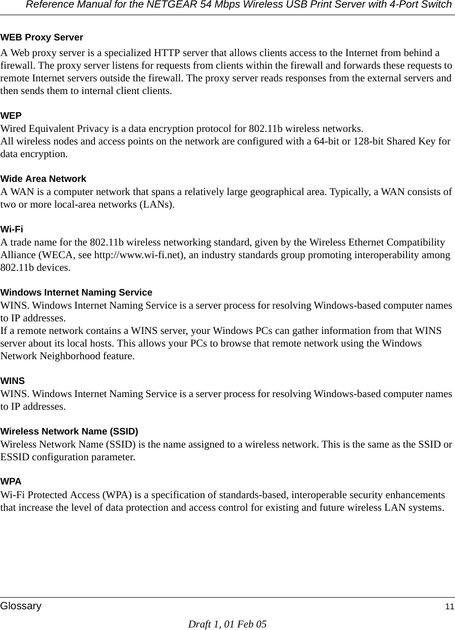 Reference Manual for the NETGEAR 54 Mbps Wireless USB Print Server with 4-Port Switch Glossary 11Draft 1, 01 Feb 05WEB Proxy ServerA Web proxy server is a specialized HTTP server that allows clients access to the Internet from behind a firewall. The proxy server listens for requests from clients within the firewall and forwards these requests to remote Internet servers outside the firewall. The proxy server reads responses from the external servers and then sends them to internal client clients. WEPWired Equivalent Privacy is a data encryption protocol for 802.11b wireless networks. All wireless nodes and access points on the network are configured with a 64-bit or 128-bit Shared Key for data encryption.Wide Area NetworkA WAN is a computer network that spans a relatively large geographical area. Typically, a WAN consists of two or more local-area networks (LANs).Wi-FiA trade name for the 802.11b wireless networking standard, given by the Wireless Ethernet Compatibility Alliance (WECA, see http://www.wi-fi.net), an industry standards group promoting interoperability among 802.11b devices.Windows Internet Naming ServiceWINS. Windows Internet Naming Service is a server process for resolving Windows-based computer names to IP addresses. If a remote network contains a WINS server, your Windows PCs can gather information from that WINS server about its local hosts. This allows your PCs to browse that remote network using the Windows Network Neighborhood feature.WINSWINS. Windows Internet Naming Service is a server process for resolving Windows-based computer names to IP addresses.Wireless Network Name (SSID)Wireless Network Name (SSID) is the name assigned to a wireless network. This is the same as the SSID or ESSID configuration parameter. WPAWi-Fi Protected Access (WPA) is a specification of standards-based, interoperable security enhancements that increase the level of data protection and access control for existing and future wireless LAN systems.