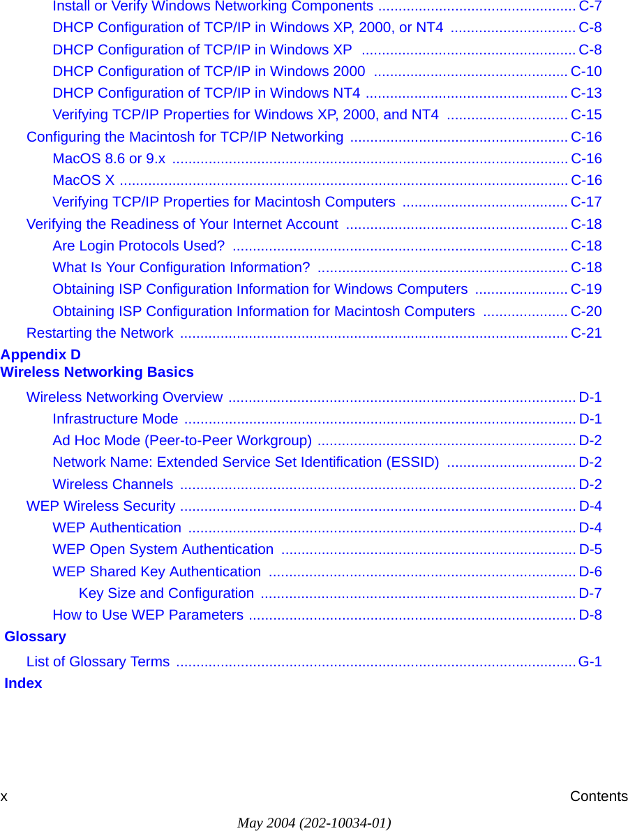 May 2004 (202-10034-01)xContentsInstall or Verify Windows Networking Components ................................................. C-7DHCP Configuration of TCP/IP in Windows XP, 2000, or NT4  ............................... C-8DHCP Configuration of TCP/IP in Windows XP  ..................................................... C-8DHCP Configuration of TCP/IP in Windows 2000  ................................................ C-10DHCP Configuration of TCP/IP in Windows NT4 .................................................. C-13Verifying TCP/IP Properties for Windows XP, 2000, and NT4  .............................. C-15Configuring the Macintosh for TCP/IP Networking ...................................................... C-16MacOS 8.6 or 9.x  .................................................................................................. C-16MacOS X ............................................................................................................... C-16Verifying TCP/IP Properties for Macintosh Computers  ......................................... C-17Verifying the Readiness of Your Internet Account ....................................................... C-18Are Login Protocols Used?  ................................................................................... C-18What Is Your Configuration Information?  .............................................................. C-18Obtaining ISP Configuration Information for Windows Computers  ....................... C-19Obtaining ISP Configuration Information for Macintosh Computers  ..................... C-20Restarting the Network  ................................................................................................ C-21Appendix D  Wireless Networking BasicsWireless Networking Overview ...................................................................................... D-1Infrastructure Mode ................................................................................................. D-1Ad Hoc Mode (Peer-to-Peer Workgroup) ................................................................ D-2Network Name: Extended Service Set Identification (ESSID) ................................ D-2Wireless Channels  .................................................................................................. D-2WEP Wireless Security .................................................................................................. D-4WEP Authentication  ................................................................................................ D-4WEP Open System Authentication ......................................................................... D-5WEP Shared Key Authentication  ............................................................................ D-6Key Size and Configuration  .............................................................................. D-7How to Use WEP Parameters ................................................................................. D-8 GlossaryList of Glossary Terms ...................................................................................................G-1 Index