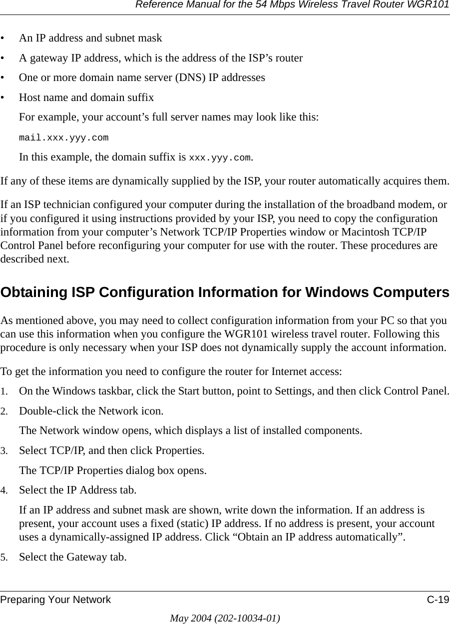 Reference Manual for the 54 Mbps Wireless Travel Router WGR101Preparing Your Network C-19May 2004 (202-10034-01)• An IP address and subnet mask• A gateway IP address, which is the address of the ISP’s router• One or more domain name server (DNS) IP addresses• Host name and domain suffixFor example, your account’s full server names may look like this:mail.xxx.yyy.com In this example, the domain suffix is xxx.yyy.com.If any of these items are dynamically supplied by the ISP, your router automatically acquires them.If an ISP technician configured your computer during the installation of the broadband modem, or if you configured it using instructions provided by your ISP, you need to copy the configuration information from your computer’s Network TCP/IP Properties window or Macintosh TCP/IP Control Panel before reconfiguring your computer for use with the router. These procedures are described next.Obtaining ISP Configuration Information for Windows ComputersAs mentioned above, you may need to collect configuration information from your PC so that you can use this information when you configure the WGR101 wireless travel router. Following this procedure is only necessary when your ISP does not dynamically supply the account information. To get the information you need to configure the router for Internet access:1. On the Windows taskbar, click the Start button, point to Settings, and then click Control Panel.2. Double-click the Network icon.The Network window opens, which displays a list of installed components.3. Select TCP/IP, and then click Properties.The TCP/IP Properties dialog box opens.4. Select the IP Address tab.If an IP address and subnet mask are shown, write down the information. If an address is present, your account uses a fixed (static) IP address. If no address is present, your account uses a dynamically-assigned IP address. Click “Obtain an IP address automatically”.5. Select the Gateway tab.