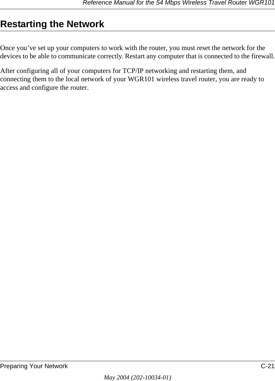 Reference Manual for the 54 Mbps Wireless Travel Router WGR101Preparing Your Network C-21May 2004 (202-10034-01)Restarting the NetworkOnce you’ve set up your computers to work with the router, you must reset the network for the devices to be able to communicate correctly. Restart any computer that is connected to the firewall.After configuring all of your computers for TCP/IP networking and restarting them, and connecting them to the local network of your WGR101 wireless travel router, you are ready to access and configure the router.