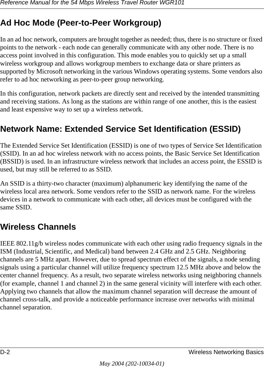 Reference Manual for the 54 Mbps Wireless Travel Router WGR101D-2 Wireless Networking BasicsMay 2004 (202-10034-01)Ad Hoc Mode (Peer-to-Peer Workgroup)In an ad hoc network, computers are brought together as needed; thus, there is no structure or fixed points to the network - each node can generally communicate with any other node. There is no access point involved in this configuration. This mode enables you to quickly set up a small wireless workgroup and allows workgroup members to exchange data or share printers as supported by Microsoft networking in the various Windows operating systems. Some vendors also refer to ad hoc networking as peer-to-peer group networking.In this configuration, network packets are directly sent and received by the intended transmitting and receiving stations. As long as the stations are within range of one another, this is the easiest and least expensive way to set up a wireless network. Network Name: Extended Service Set Identification (ESSID)The Extended Service Set Identification (ESSID) is one of two types of Service Set Identification (SSID). In an ad hoc wireless network with no access points, the Basic Service Set Identification (BSSID) is used. In an infrastructure wireless network that includes an access point, the ESSID is used, but may still be referred to as SSID.An SSID is a thirty-two character (maximum) alphanumeric key identifying the name of the wireless local area network. Some vendors refer to the SSID as network name. For the wireless devices in a network to communicate with each other, all devices must be configured with the same SSID.Wireless ChannelsIEEE 802.11g/b wireless nodes communicate with each other using radio frequency signals in the ISM (Industrial, Scientific, and Medical) band between 2.4 GHz and 2.5 GHz. Neighboring channels are 5 MHz apart. However, due to spread spectrum effect of the signals, a node sending signals using a particular channel will utilize frequency spectrum 12.5 MHz above and below the center channel frequency. As a result, two separate wireless networks using neighboring channels (for example, channel 1 and channel 2) in the same general vicinity will interfere with each other. Applying two channels that allow the maximum channel separation will decrease the amount of channel cross-talk, and provide a noticeable performance increase over networks with minimal channel separation.