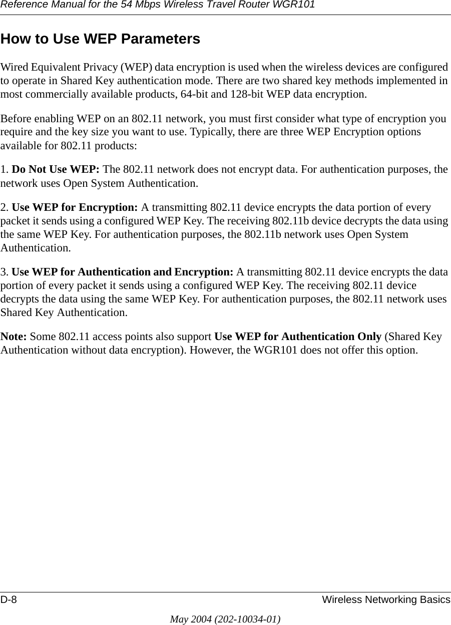 Reference Manual for the 54 Mbps Wireless Travel Router WGR101D-8 Wireless Networking BasicsMay 2004 (202-10034-01)How to Use WEP ParametersWired Equivalent Privacy (WEP) data encryption is used when the wireless devices are configured to operate in Shared Key authentication mode. There are two shared key methods implemented in most commercially available products, 64-bit and 128-bit WEP data encryption.Before enabling WEP on an 802.11 network, you must first consider what type of encryption you require and the key size you want to use. Typically, there are three WEP Encryption options available for 802.11 products:1. Do Not Use WEP: The 802.11 network does not encrypt data. For authentication purposes, the network uses Open System Authentication.2. Use WEP for Encryption: A transmitting 802.11 device encrypts the data portion of every packet it sends using a configured WEP Key. The receiving 802.11b device decrypts the data using the same WEP Key. For authentication purposes, the 802.11b network uses Open System Authentication.3. Use WEP for Authentication and Encryption: A transmitting 802.11 device encrypts the data portion of every packet it sends using a configured WEP Key. The receiving 802.11 device decrypts the data using the same WEP Key. For authentication purposes, the 802.11 network uses Shared Key Authentication.Note: Some 802.11 access points also support Use WEP for Authentication Only (Shared Key Authentication without data encryption). However, the WGR101 does not offer this option.