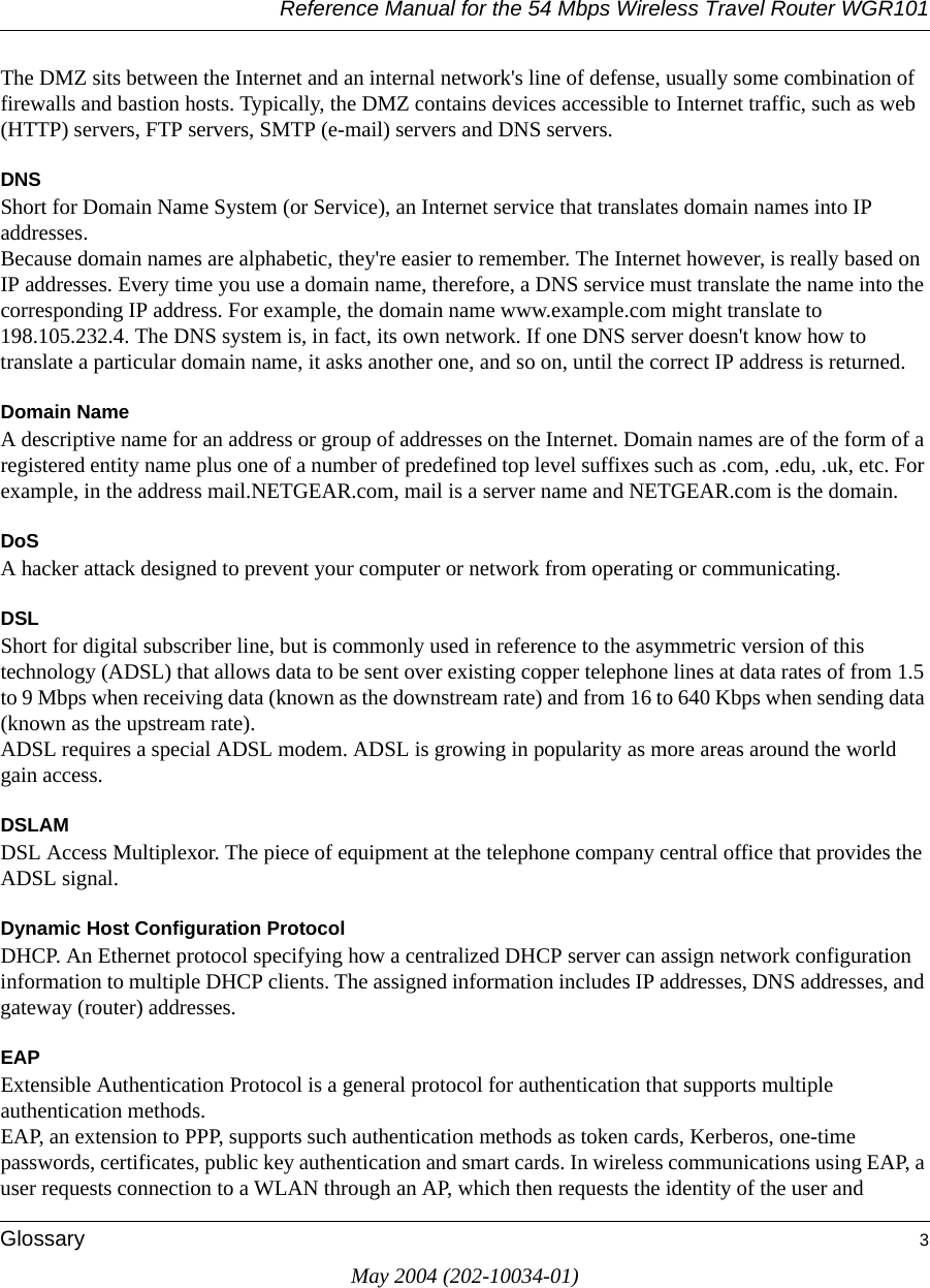 Reference Manual for the 54 Mbps Wireless Travel Router WGR101Glossary 3May 2004 (202-10034-01)The DMZ sits between the Internet and an internal network&apos;s line of defense, usually some combination of firewalls and bastion hosts. Typically, the DMZ contains devices accessible to Internet traffic, such as web (HTTP) servers, FTP servers, SMTP (e-mail) servers and DNS servers. DNSShort for Domain Name System (or Service), an Internet service that translates domain names into IP addresses. Because domain names are alphabetic, they&apos;re easier to remember. The Internet however, is really based on IP addresses. Every time you use a domain name, therefore, a DNS service must translate the name into the corresponding IP address. For example, the domain name www.example.com might translate to 198.105.232.4. The DNS system is, in fact, its own network. If one DNS server doesn&apos;t know how to translate a particular domain name, it asks another one, and so on, until the correct IP address is returned. Domain NameA descriptive name for an address or group of addresses on the Internet. Domain names are of the form of a registered entity name plus one of a number of predefined top level suffixes such as .com, .edu, .uk, etc. For example, in the address mail.NETGEAR.com, mail is a server name and NETGEAR.com is the domain.DoSA hacker attack designed to prevent your computer or network from operating or communicating.DSLShort for digital subscriber line, but is commonly used in reference to the asymmetric version of this technology (ADSL) that allows data to be sent over existing copper telephone lines at data rates of from 1.5 to 9 Mbps when receiving data (known as the downstream rate) and from 16 to 640 Kbps when sending data (known as the upstream rate). ADSL requires a special ADSL modem. ADSL is growing in popularity as more areas around the world gain access. DSLAMDSL Access Multiplexor. The piece of equipment at the telephone company central office that provides the ADSL signal.Dynamic Host Configuration ProtocolDHCP. An Ethernet protocol specifying how a centralized DHCP server can assign network configuration information to multiple DHCP clients. The assigned information includes IP addresses, DNS addresses, and gateway (router) addresses.EAPExtensible Authentication Protocol is a general protocol for authentication that supports multiple authentication methods. EAP, an extension to PPP, supports such authentication methods as token cards, Kerberos, one-time passwords, certificates, public key authentication and smart cards. In wireless communications using EAP, a user requests connection to a WLAN through an AP, which then requests the identity of the user and 