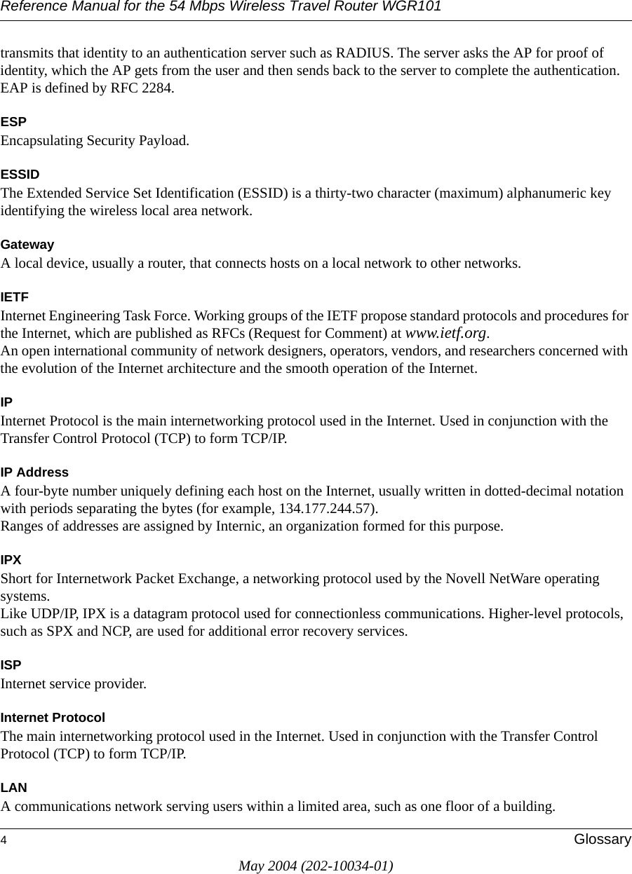 Reference Manual for the 54 Mbps Wireless Travel Router WGR1014GlossaryMay 2004 (202-10034-01)transmits that identity to an authentication server such as RADIUS. The server asks the AP for proof of identity, which the AP gets from the user and then sends back to the server to complete the authentication. EAP is defined by RFC 2284.ESPEncapsulating Security Payload.ESSIDThe Extended Service Set Identification (ESSID) is a thirty-two character (maximum) alphanumeric key identifying the wireless local area network. GatewayA local device, usually a router, that connects hosts on a local network to other networks.IETFInternet Engineering Task Force. Working groups of the IETF propose standard protocols and procedures for the Internet, which are published as RFCs (Request for Comment) at www.ietf.org.An open international community of network designers, operators, vendors, and researchers concerned with the evolution of the Internet architecture and the smooth operation of the Internet. IPInternet Protocol is the main internetworking protocol used in the Internet. Used in conjunction with the Transfer Control Protocol (TCP) to form TCP/IP.IP AddressA four-byte number uniquely defining each host on the Internet, usually written in dotted-decimal notation with periods separating the bytes (for example, 134.177.244.57). Ranges of addresses are assigned by Internic, an organization formed for this purpose. IPXShort for Internetwork Packet Exchange, a networking protocol used by the Novell NetWare operating systems. Like UDP/IP, IPX is a datagram protocol used for connectionless communications. Higher-level protocols, such as SPX and NCP, are used for additional error recovery services. ISPInternet service provider.Internet ProtocolThe main internetworking protocol used in the Internet. Used in conjunction with the Transfer Control Protocol (TCP) to form TCP/IP.LANA communications network serving users within a limited area, such as one floor of a building.