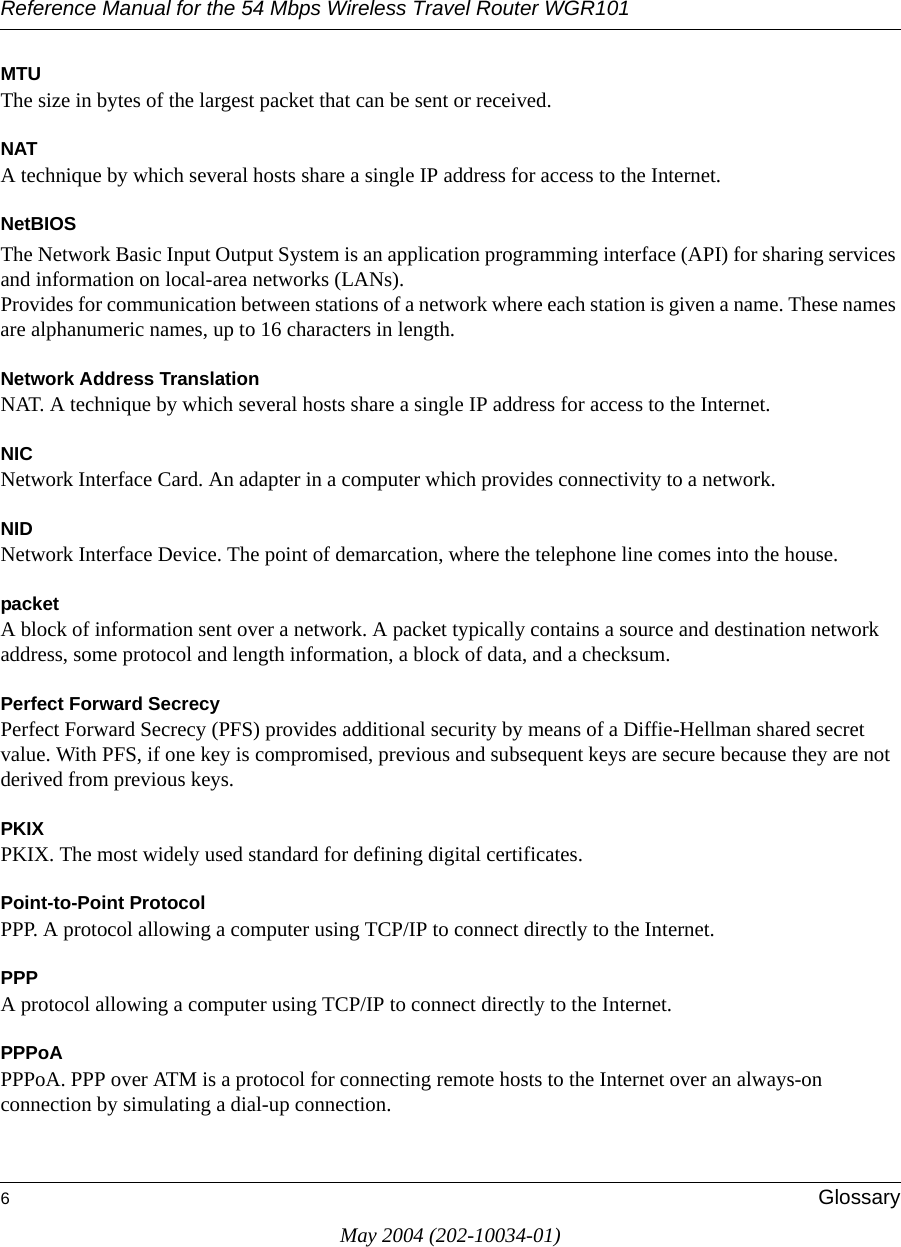 Reference Manual for the 54 Mbps Wireless Travel Router WGR1016GlossaryMay 2004 (202-10034-01)MTUThe size in bytes of the largest packet that can be sent or received.NATA technique by which several hosts share a single IP address for access to the Internet.NetBIOSThe Network Basic Input Output System is an application programming interface (API) for sharing services and information on local-area networks (LANs). Provides for communication between stations of a network where each station is given a name. These names are alphanumeric names, up to 16 characters in length. Network Address TranslationNAT. A technique by which several hosts share a single IP address for access to the Internet.NICNetwork Interface Card. An adapter in a computer which provides connectivity to a network.NIDNetwork Interface Device. The point of demarcation, where the telephone line comes into the house.packetA block of information sent over a network. A packet typically contains a source and destination network address, some protocol and length information, a block of data, and a checksum.Perfect Forward SecrecyPerfect Forward Secrecy (PFS) provides additional security by means of a Diffie-Hellman shared secret value. With PFS, if one key is compromised, previous and subsequent keys are secure because they are not derived from previous keys. PKIXPKIX. The most widely used standard for defining digital certificates. Point-to-Point ProtocolPPP. A protocol allowing a computer using TCP/IP to connect directly to the Internet.PPPA protocol allowing a computer using TCP/IP to connect directly to the Internet.PPPoAPPPoA. PPP over ATM is a protocol for connecting remote hosts to the Internet over an always-on connection by simulating a dial-up connection.