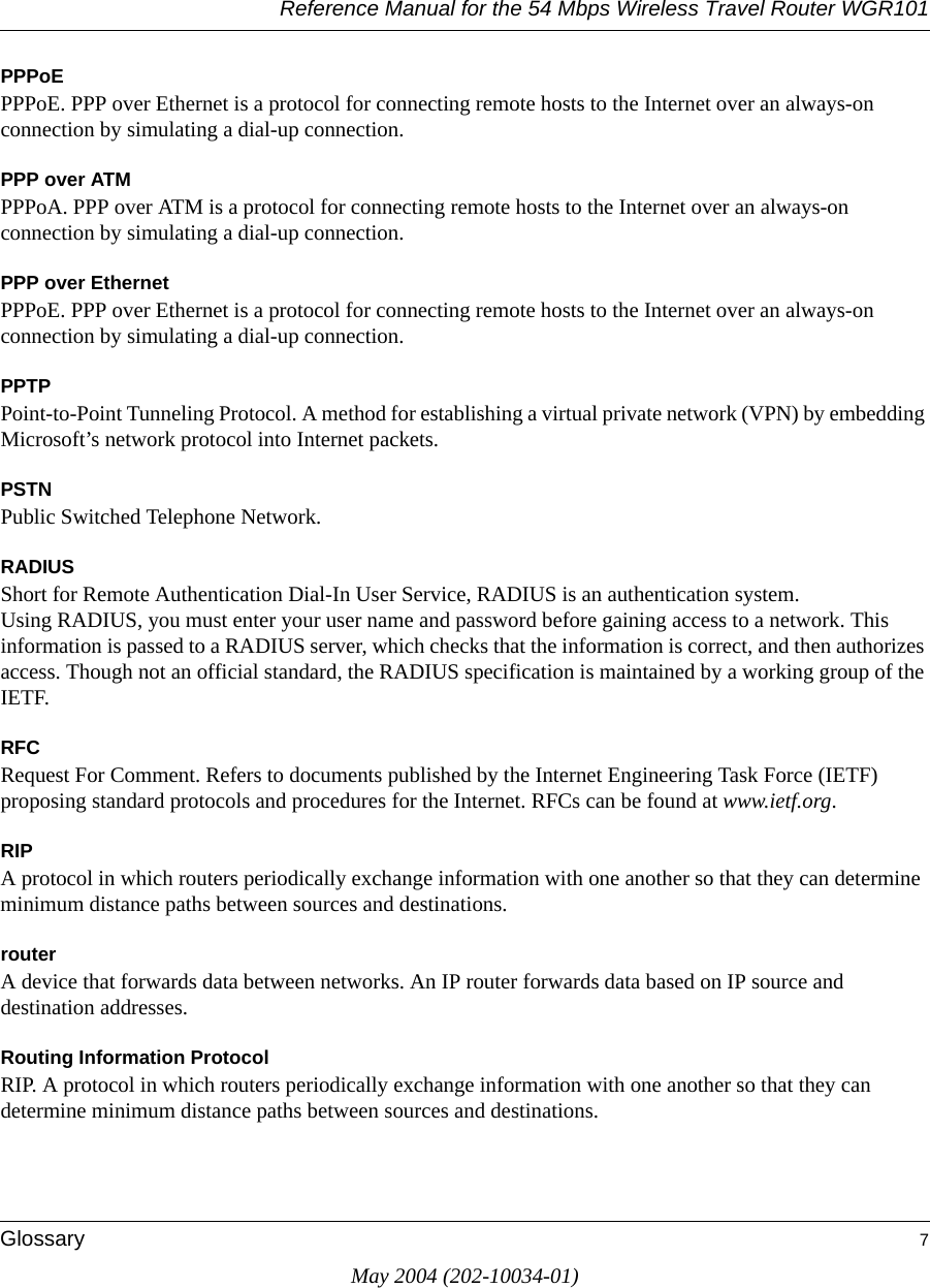 Reference Manual for the 54 Mbps Wireless Travel Router WGR101Glossary 7May 2004 (202-10034-01)PPPoEPPPoE. PPP over Ethernet is a protocol for connecting remote hosts to the Internet over an always-on connection by simulating a dial-up connection.PPP over ATMPPPoA. PPP over ATM is a protocol for connecting remote hosts to the Internet over an always-on connection by simulating a dial-up connection.PPP over EthernetPPPoE. PPP over Ethernet is a protocol for connecting remote hosts to the Internet over an always-on connection by simulating a dial-up connection.PPTPPoint-to-Point Tunneling Protocol. A method for establishing a virtual private network (VPN) by embedding Microsoft’s network protocol into Internet packets.PSTNPublic Switched Telephone Network.RADIUSShort for Remote Authentication Dial-In User Service, RADIUS is an authentication system. Using RADIUS, you must enter your user name and password before gaining access to a network. This information is passed to a RADIUS server, which checks that the information is correct, and then authorizes access. Though not an official standard, the RADIUS specification is maintained by a working group of the IETF. RFCRequest For Comment. Refers to documents published by the Internet Engineering Task Force (IETF) proposing standard protocols and procedures for the Internet. RFCs can be found at www.ietf.org.RIPA protocol in which routers periodically exchange information with one another so that they can determine minimum distance paths between sources and destinations.routerA device that forwards data between networks. An IP router forwards data based on IP source and destination addresses.Routing Information ProtocolRIP. A protocol in which routers periodically exchange information with one another so that they can determine minimum distance paths between sources and destinations.