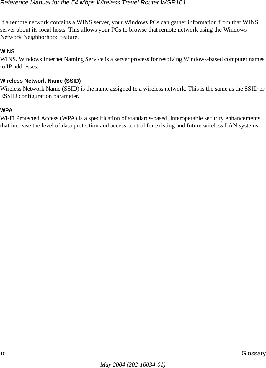 Reference Manual for the 54 Mbps Wireless Travel Router WGR10110 GlossaryMay 2004 (202-10034-01)If a remote network contains a WINS server, your Windows PCs can gather information from that WINS server about its local hosts. This allows your PCs to browse that remote network using the Windows Network Neighborhood feature.WINSWINS. Windows Internet Naming Service is a server process for resolving Windows-based computer names to IP addresses.Wireless Network Name (SSID)Wireless Network Name (SSID) is the name assigned to a wireless network. This is the same as the SSID or ESSID configuration parameter. WPAWi-Fi Protected Access (WPA) is a specification of standards-based, interoperable security enhancements that increase the level of data protection and access control for existing and future wireless LAN systems.