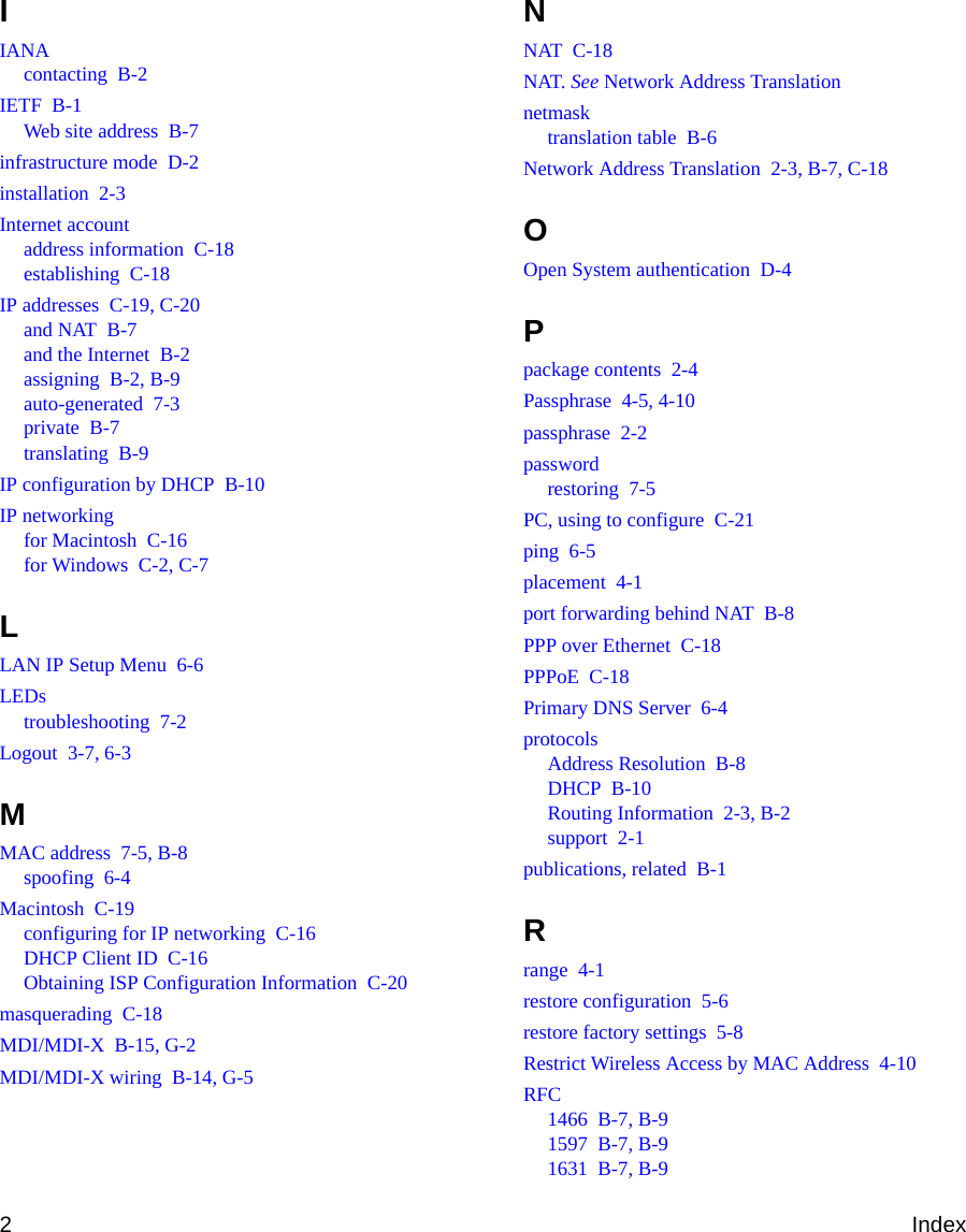 2IndexIIANAcontacting  B-2IETF  B-1Web site address  B-7infrastructure mode  D-2installation  2-3Internet accountaddress information  C-18establishing  C-18IP addresses  C-19, C-20and NAT  B-7and the Internet  B-2assigning  B-2, B-9auto-generated  7-3private  B-7translating  B-9IP configuration by DHCP  B-10IP networkingfor Macintosh  C-16for Windows  C-2, C-7LLAN IP Setup Menu  6-6LEDstroubleshooting  7-2Logout  3-7, 6-3MMAC address  7-5, B-8spoofing  6-4Macintosh  C-19configuring for IP networking  C-16DHCP Client ID  C-16Obtaining ISP Configuration Information  C-20masquerading  C-18MDI/MDI-X  B-15, G-2MDI/MDI-X wiring  B-14, G-5NNAT  C-18NAT. See Network Address Translationnetmasktranslation table  B-6Network Address Translation  2-3, B-7, C-18OOpen System authentication  D-4Ppackage contents  2-4Passphrase  4-5, 4-10passphrase  2-2passwordrestoring  7-5PC, using to configure  C-21ping  6-5placement  4-1port forwarding behind NAT  B-8PPP over Ethernet  C-18PPPoE  C-18Primary DNS Server  6-4protocolsAddress Resolution  B-8DHCP  B-10Routing Information  2-3, B-2support  2-1publications, related  B-1Rrange  4-1restore configuration  5-6restore factory settings  5-8Restrict Wireless Access by MAC Address  4-10RFC1466  B-7, B-91597  B-7, B-91631  B-7, B-9