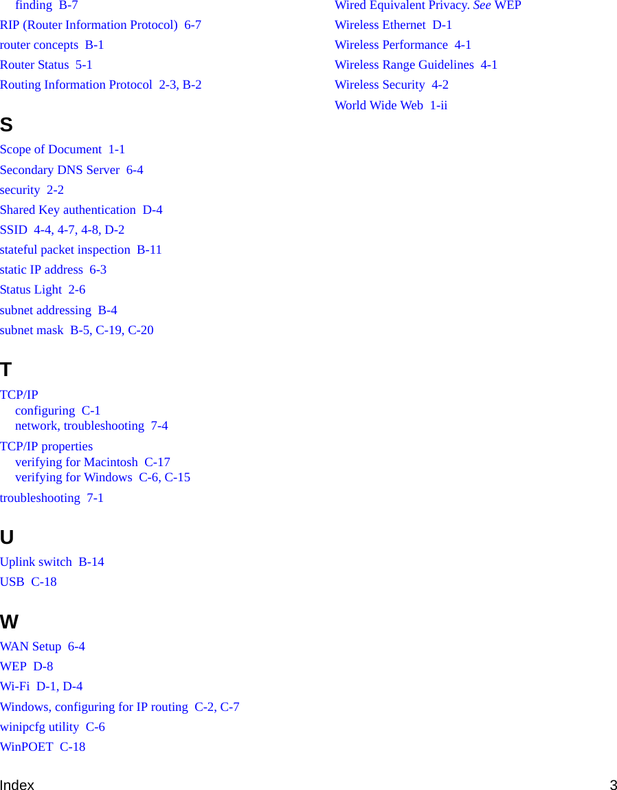 Index 3finding  B-7RIP (Router Information Protocol)  6-7router concepts  B-1Router Status  5-1Routing Information Protocol  2-3, B-2SScope of Document  1-1Secondary DNS Server  6-4security  2-2Shared Key authentication  D-4SSID  4-4, 4-7, 4-8, D-2stateful packet inspection  B-11static IP address  6-3Status Light  2-6subnet addressing  B-4subnet mask  B-5, C-19, C-20TTCP/IPconfiguring  C-1network, troubleshooting  7-4TCP/IP propertiesverifying for Macintosh  C-17verifying for Windows  C-6, C-15troubleshooting  7-1UUplink switch  B-14USB  C-18WWAN Setup  6-4WEP  D-8Wi-Fi  D-1, D-4Windows, configuring for IP routing  C-2, C-7winipcfg utility  C-6WinPOET  C-18Wired Equivalent Privacy. See WEPWireless Ethernet  D-1Wireless Performance  4-1Wireless Range Guidelines  4-1Wireless Security  4-2World Wide Web  1-ii