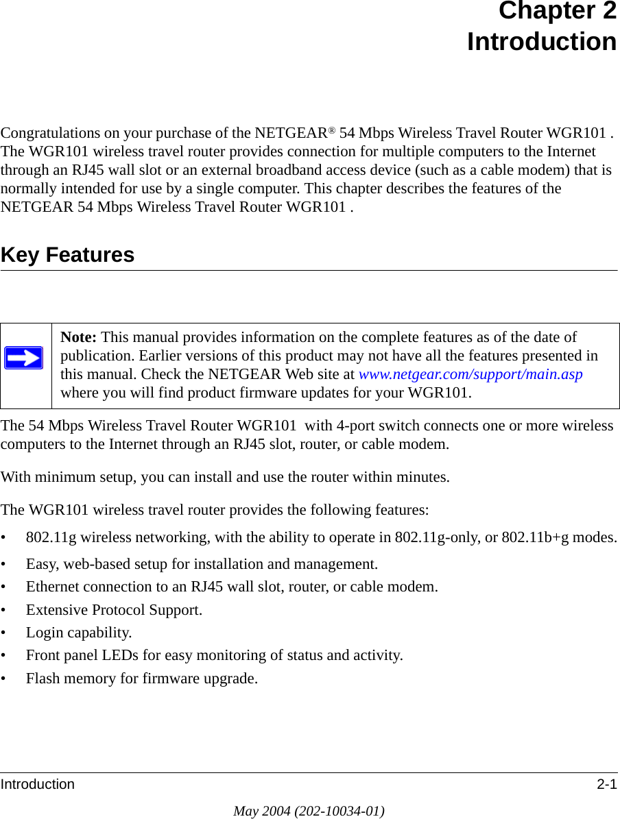 Introduction 2-1May 2004 (202-10034-01)Chapter 2 IntroductionCongratulations on your purchase of the NETGEAR® 54 Mbps Wireless Travel Router WGR101 . The WGR101 wireless travel router provides connection for multiple computers to the Internet through an RJ45 wall slot or an external broadband access device (such as a cable modem) that is normally intended for use by a single computer. This chapter describes the features of the NETGEAR 54 Mbps Wireless Travel Router WGR101 .Key FeaturesThe 54 Mbps Wireless Travel Router WGR101  with 4-port switch connects one or more wireless computers to the Internet through an RJ45 slot, router, or cable modem.With minimum setup, you can install and use the router within minutes.The WGR101 wireless travel router provides the following features:• 802.11g wireless networking, with the ability to operate in 802.11g-only, or 802.11b+g modes.• Easy, web-based setup for installation and management.• Ethernet connection to an RJ45 wall slot, router, or cable modem.• Extensive Protocol Support.• Login capability.• Front panel LEDs for easy monitoring of status and activity.• Flash memory for firmware upgrade.Note: This manual provides information on the complete features as of the date of publication. Earlier versions of this product may not have all the features presented in this manual. Check the NETGEAR Web site at www.netgear.com/support/main.asp where you will find product firmware updates for your WGR101. 