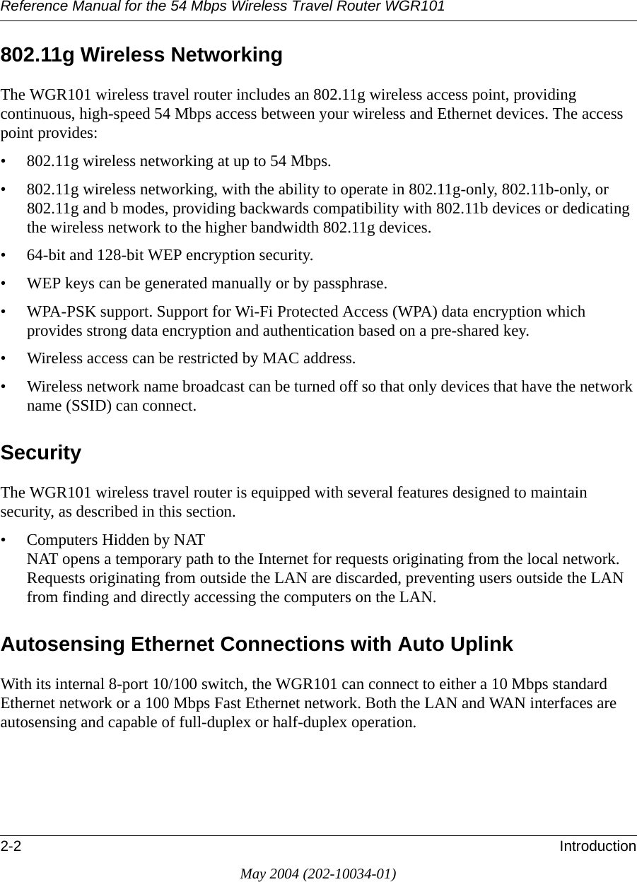 Reference Manual for the 54 Mbps Wireless Travel Router WGR1012-2 IntroductionMay 2004 (202-10034-01)802.11g Wireless NetworkingThe WGR101 wireless travel router includes an 802.11g wireless access point, providing continuous, high-speed 54 Mbps access between your wireless and Ethernet devices. The access point provides:• 802.11g wireless networking at up to 54 Mbps.• 802.11g wireless networking, with the ability to operate in 802.11g-only, 802.11b-only, or 802.11g and b modes, providing backwards compatibility with 802.11b devices or dedicating the wireless network to the higher bandwidth 802.11g devices.• 64-bit and 128-bit WEP encryption security.• WEP keys can be generated manually or by passphrase.• WPA-PSK support. Support for Wi-Fi Protected Access (WPA) data encryption which provides strong data encryption and authentication based on a pre-shared key.• Wireless access can be restricted by MAC address.• Wireless network name broadcast can be turned off so that only devices that have the network name (SSID) can connect.SecurityThe WGR101 wireless travel router is equipped with several features designed to maintain security, as described in this section.• Computers Hidden by NAT NAT opens a temporary path to the Internet for requests originating from the local network. Requests originating from outside the LAN are discarded, preventing users outside the LAN from finding and directly accessing the computers on the LAN.Autosensing Ethernet Connections with Auto Uplink With its internal 8-port 10/100 switch, the WGR101 can connect to either a 10 Mbps standard Ethernet network or a 100 Mbps Fast Ethernet network. Both the LAN and WAN interfaces are autosensing and capable of full-duplex or half-duplex operation. 