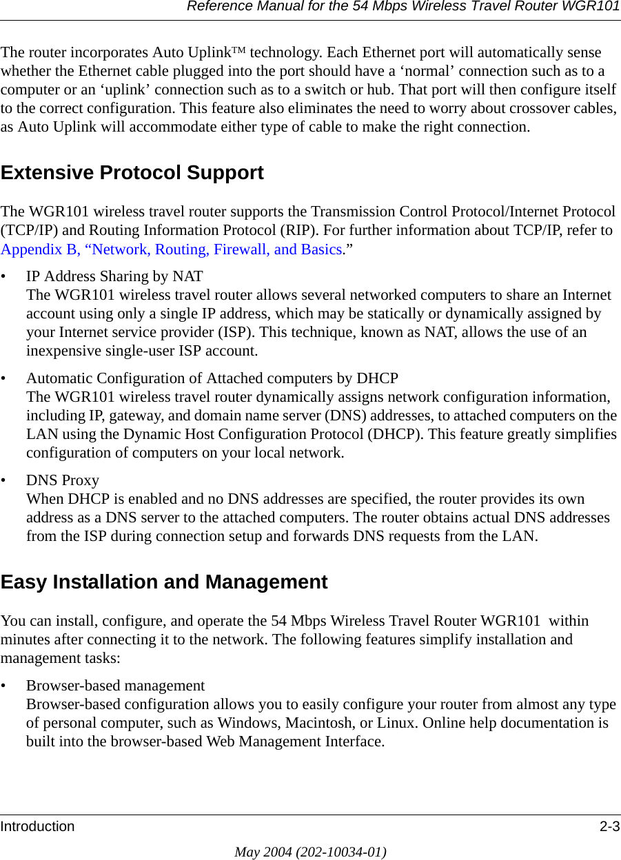 Reference Manual for the 54 Mbps Wireless Travel Router WGR101Introduction 2-3May 2004 (202-10034-01)The router incorporates Auto UplinkTM technology. Each Ethernet port will automatically sense whether the Ethernet cable plugged into the port should have a ‘normal’ connection such as to a computer or an ‘uplink’ connection such as to a switch or hub. That port will then configure itself to the correct configuration. This feature also eliminates the need to worry about crossover cables, as Auto Uplink will accommodate either type of cable to make the right connection.Extensive Protocol SupportThe WGR101 wireless travel router supports the Transmission Control Protocol/Internet Protocol  (TCP/IP) and Routing Information Protocol (RIP). For further information about TCP/IP, refer to Appendix B, “Network, Routing, Firewall, and Basics.”• IP Address Sharing by NAT The WGR101 wireless travel router allows several networked computers to share an Internet account using only a single IP address, which may be statically or dynamically assigned by your Internet service provider (ISP). This technique, known as NAT, allows the use of an inexpensive single-user ISP account.• Automatic Configuration of Attached computers by DHCP The WGR101 wireless travel router dynamically assigns network configuration information, including IP, gateway, and domain name server (DNS) addresses, to attached computers on the LAN using the Dynamic Host Configuration Protocol (DHCP). This feature greatly simplifies configuration of computers on your local network.• DNS Proxy When DHCP is enabled and no DNS addresses are specified, the router provides its own address as a DNS server to the attached computers. The router obtains actual DNS addresses from the ISP during connection setup and forwards DNS requests from the LAN.Easy Installation and ManagementYou can install, configure, and operate the 54 Mbps Wireless Travel Router WGR101  within minutes after connecting it to the network. The following features simplify installation and management tasks:• Browser-based management Browser-based configuration allows you to easily configure your router from almost any type of personal computer, such as Windows, Macintosh, or Linux. Online help documentation is built into the browser-based Web Management Interface.