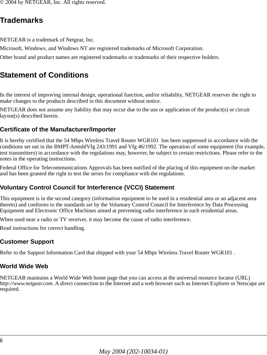 iiMay 2004 (202-10034-01)© 2004 by NETGEAR, Inc. All rights reserved.TrademarksNETGEAR is a trademark of Netgear, Inc. Microsoft, Windows, and Windows NT are registered trademarks of Microsoft Corporation.Other brand and product names are registered trademarks or trademarks of their respective holders.Statement of ConditionsIn the interest of improving internal design, operational function, and/or reliability, NETGEAR reserves the right to make changes to the products described in this document without notice.NETGEAR does not assume any liability that may occur due to the use or application of the product(s) or circuit layout(s) described herein.Certificate of the Manufacturer/ImporterIt is hereby certified that the 54 Mbps Wireless Travel Router WGR101  has been suppressed in accordance with the conditions set out in the BMPT-AmtsblVfg 243/1991 and Vfg 46/1992. The operation of some equipment (for example, test transmitters) in accordance with the regulations may, however, be subject to certain restrictions. Please refer to the notes in the operating instructions. Federal Office for Telecommunications Approvals has been notified of the placing of this equipment on the market and has been granted the right to test the series for compliance with the regulations. Voluntary Control Council for Interference (VCCI) StatementThis equipment is in the second category (information equipment to be used in a residential area or an adjacent area thereto) and conforms to the standards set by the Voluntary Control Council for Interference by Data Processing Equipment and Electronic Office Machines aimed at preventing radio interference in such residential areas.When used near a radio or TV receiver, it may become the cause of radio interference. Read instructions for correct handling.Customer SupportRefer to the Support Information Card that shipped with your 54 Mbps Wireless Travel Router WGR101 .World Wide WebNETGEAR maintains a World Wide Web home page that you can access at the universal resource locator (URL) http://www.netgear.com. A direct connection to the Internet and a web browser such as Internet Explorer or Netscape are required.