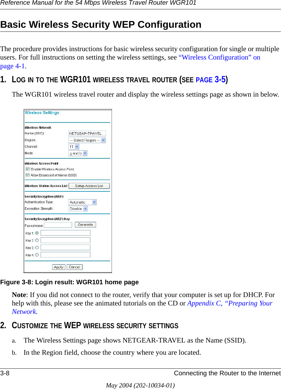 Reference Manual for the 54 Mbps Wireless Travel Router WGR1013-8 Connecting the Router to the InternetMay 2004 (202-10034-01)Basic Wireless Security WEP ConfigurationThe procedure provides instructions for basic wireless security configuration for single or multiple users. For full instructions on setting the wireless settings, see “Wireless Configuration” on page 4-1.1. LOG IN TO THE WGR101 WIRELESS TRAVEL ROUTER (SEE PAGE 3-5)The WGR101 wireless travel router and display the wireless settings page as shown in below.Figure 3-8: Login result: WGR101 home pageNote: If you did not connect to the router, verify that your computer is set up for DHCP. For help with this, please see the animated tutorials on the CD or Appendix C, “Preparing Your Network.2. CUSTOMIZE THE WEP WIRELESS SECURITY SETTINGSa. The Wireless Settings page shows NETGEAR-TRAVEL as the Name (SSID).b. In the Region field, choose the country where you are located.