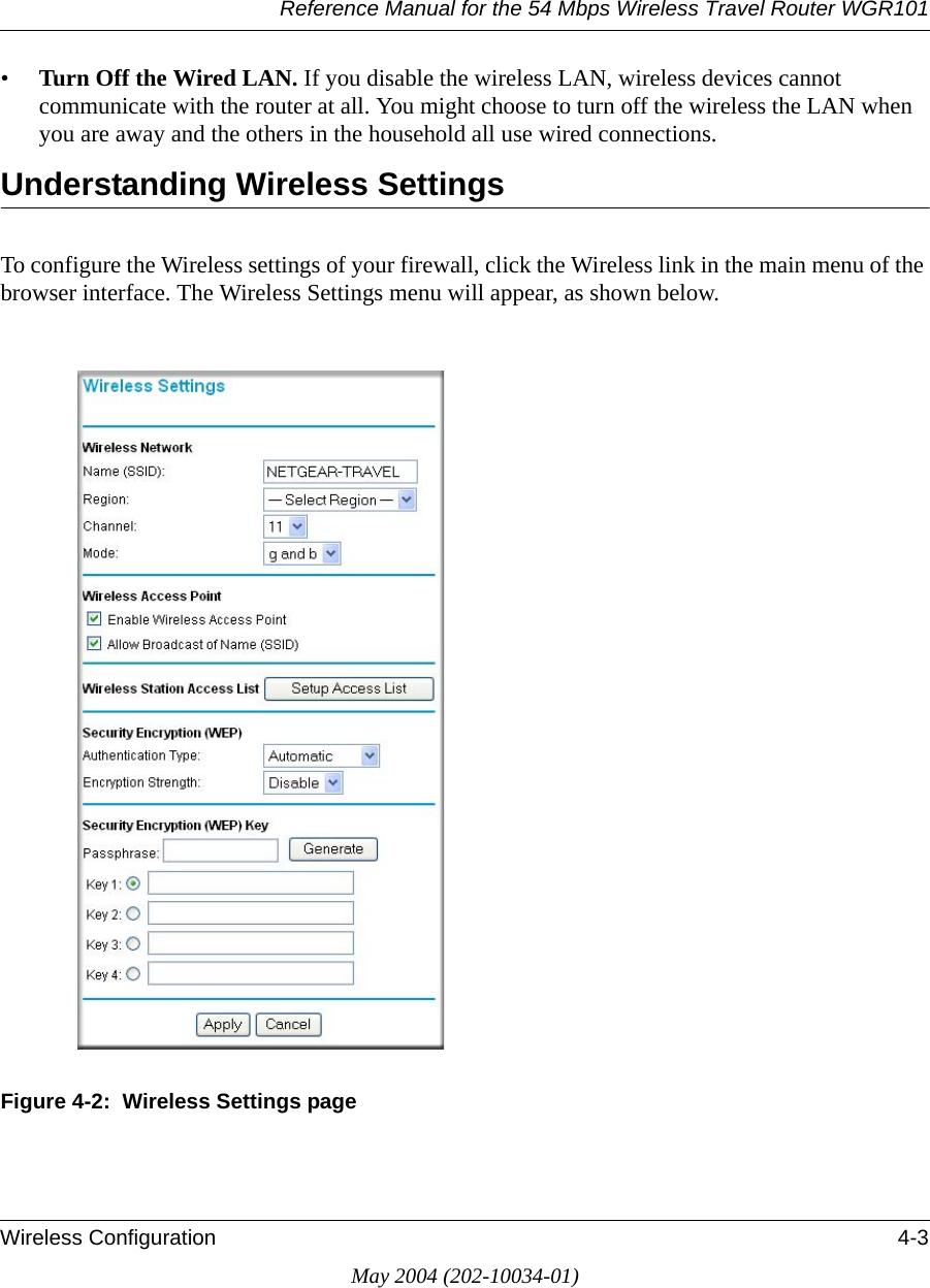 Reference Manual for the 54 Mbps Wireless Travel Router WGR101Wireless Configuration 4-3May 2004 (202-10034-01)•Turn Off the Wired LAN. If you disable the wireless LAN, wireless devices cannot communicate with the router at all. You might choose to turn off the wireless the LAN when you are away and the others in the household all use wired connections.Understanding Wireless SettingsTo configure the Wireless settings of your firewall, click the Wireless link in the main menu of the browser interface. The Wireless Settings menu will appear, as shown below.Figure 4-2:  Wireless Settings page