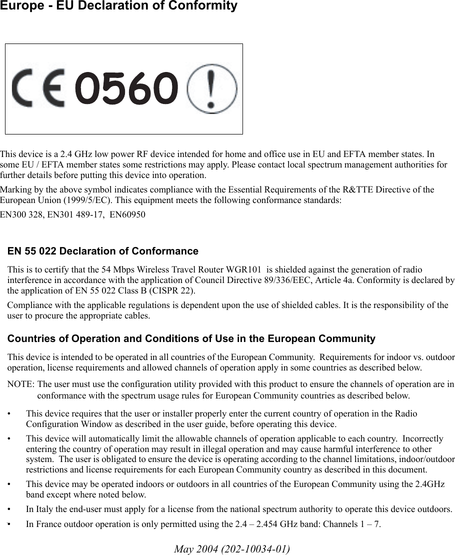 May 2004 (202-10034-01)EN 55 022 Declaration of ConformanceThis is to certify that the 54 Mbps Wireless Travel Router WGR101  is shielded against the generation of radio interference in accordance with the application of Council Directive 89/336/EEC, Article 4a. Conformity is declared by the application of EN 55 022 Class B (CISPR 22).Compliance with the applicable regulations is dependent upon the use of shielded cables. It is the responsibility of the user to procure the appropriate cables. Countries of Operation and Conditions of Use in the European CommunityThis device is intended to be operated in all countries of the European Community.  Requirements for indoor vs. outdoor operation, license requirements and allowed channels of operation apply in some countries as described below.NOTE: The user must use the configuration utility provided with this product to ensure the channels of operation are in conformance with the spectrum usage rules for European Community countries as described below. • This device requires that the user or installer properly enter the current country of operation in the Radio Configuration Window as described in the user guide, before operating this device.• This device will automatically limit the allowable channels of operation applicable to each country.  Incorrectly entering the country of operation may result in illegal operation and may cause harmful interference to other system.  The user is obligated to ensure the device is operating according to the channel limitations, indoor/outdoor restrictions and license requirements for each European Community country as described in this document.• This device may be operated indoors or outdoors in all countries of the European Community using the 2.4GHz band except where noted below. • In Italy the end-user must apply for a license from the national spectrum authority to operate this device outdoors. • In France outdoor operation is only permitted using the 2.4 – 2.454 GHz band: Channels 1 – 7.Europe - EU Declaration of ConformityThis device is a 2.4 GHz low power RF device intended for home and office use in EU and EFTA member states. In some EU / EFTA member states some restrictions may apply. Please contact local spectrum management authorities for further details before putting this device into operation.Marking by the above symbol indicates compliance with the Essential Requirements of the R&amp;TTE Directive of the European Union (1999/5/EC). This equipment meets the following conformance standards:EN300 328, EN301 489-17,  EN60950